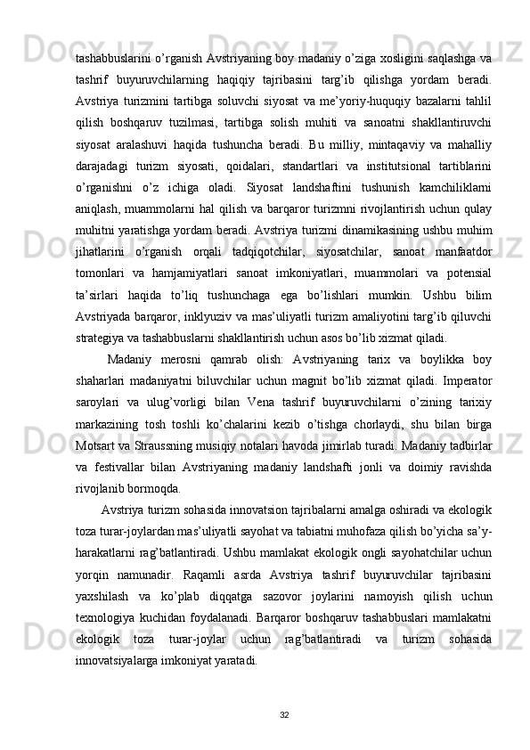 tashabbuslarini o’rganish Avstriyaning boy madaniy o’ziga xosligini saqlashga va
tashrif   buyuruvchilarning   haqiqiy   tajribasini   targ’ib   qilishga   yordam   beradi.
Avstriya   turizmini   tartibga   soluvchi   siyosat   va   me’yoriy-huquqiy   bazalarni   tahlil
qilish   boshqaruv   tuzilmasi,   tartibga   solish   muhiti   va   sanoatni   shakllantiruvchi
siyosat   aralashuvi   haqida   tushuncha   beradi.   Bu   milliy,   mintaqaviy   va   mahalliy
darajadagi   turizm   siyosati,   qoidalari,   standartlari   va   institutsional   tartiblarini
o’rganishni   o’z   ichiga   oladi.   Siyosat   landshaftini   tushunish   kamchiliklarni
aniqlash,  muammolarni   hal  qilish  va  barqaror   turizmni   rivojlantirish  uchun  qulay
muhitni yaratishga yordam beradi. Avstriya turizmi dinamikasining ushbu muhim
jihatlarini   o’rganish   orqali   tadqiqotchilar,   siyosatchilar,   sanoat   manfaatdor
tomonlari   va   hamjamiyatlari   sanoat   imkoniyatlari,   muammolari   va   potensial
ta’sirlari   haqida   to’liq   tushunchaga   ega   bo’lishlari   mumkin.   Ushbu   bilim
Avstriyada barqaror, inklyuziv va mas’uliyatli  turizm  amaliyotini targ’ib qiluvchi
strategiya va tashabbuslarni shakllantirish uchun asos bo’lib xizmat qiladi.
Madaniy   merosni   qamrab   olish:   Avstriyaning   tarix   va   boylikka   boy
shaharlari   madaniyatni   biluvchilar   uchun   magnit   bo’lib   xizmat   qiladi.   Imperator
saroylari   va   ulug’vorligi   bilan   Vena   tashrif   buyuruvchilarni   o’zining   tarixiy
markazining   tosh   toshli   ko’chalarini   kezib   o’tishga   chorlaydi,   shu   bilan   birga
Motsart va Straussning musiqiy notalari havoda jimirlab turadi. Madaniy tadbirlar
va   festivallar   bilan   Avstriyaning   madaniy   landshafti   jonli   va   doimiy   ravishda
rivojlanib bormoqda.
Avstriya turizm sohasida innovatsion tajribalarni amalga oshiradi va ekologik
toza turar-joylardan mas’uliyatli sayohat va tabiatni muhofaza qilish bo’yicha sa’y-
harakatlarni rag’batlantiradi. Ushbu mamlakat ekologik ongli sayohatchilar uchun
yorqin   namunadir.   Raqamli   asrda   Avstriya   tashrif   buyuruvchilar   tajribasini
yaxshilash   va   ko’plab   diqqatga   sazovor   joylarini   namoyish   qilish   uchun
texnologiya   kuchidan   foydalanadi.   Barqaror   boshqaruv   tashabbuslari   mamlakatni
ekologik   toza   turar-joylar   uchun   rag’batlantiradi   va   turizm   sohasida
innovatsiyalarga imkoniyat yaratadi.
32 