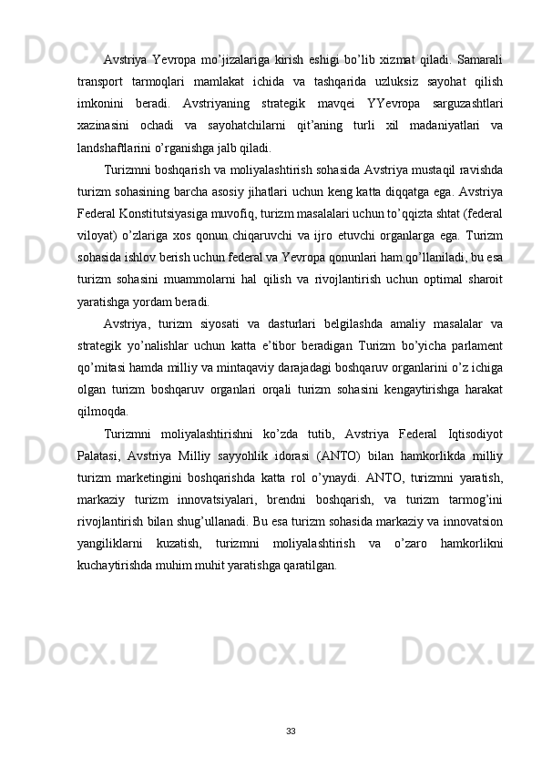 Avstriya   Yevropa   mo’jizalariga   kirish   eshigi   bo’lib   xizmat   qiladi.   Samarali
transport   tarmoqlari   mamlakat   ichida   va   tashqarida   uzluksiz   sayohat   qilish
imkonini   beradi.   Avstriyaning   strategik   mavqei   YYevropa   sarguzashtlari
xazinasini   ochadi   va   sayohatchilarni   qit’aning   turli   xil   madaniyatlari   va
landshaftlarini o’rganishga jalb qiladi.
Turizmni boshqarish va moliyalashtirish sohasida Avstriya mustaqil ravishda
turizm sohasining barcha asosiy jihatlari uchun keng katta diqqatga ega. Avstriya
Federal Konstitutsiyasiga muvofiq, turizm masalalari uchun to’qqizta shtat (federal
viloyat)   o’zlariga   xos   qonun   chiqaruvchi   va   ijro   etuvchi   organlarga   ega.   Turizm
sohasida ishlov berish uchun federal va Yevropa qonunlari ham qo’llaniladi, bu esa
turizm   sohasini   muammolarni   hal   qilish   va   rivojlantirish   uchun   optimal   sharoit
yaratishga yordam beradi.
Avstriya,   turizm   siyosati   va   dasturlari   belgilashda   amaliy   masalalar   va
strategik   yo’nalishlar   uchun   katta   e’tibor   beradigan   Turizm   bo’yicha   parlament
qo’mitasi hamda milliy va mintaqaviy darajadagi boshqaruv organlarini o’z ichiga
olgan   turizm   boshqaruv   organlari   orqali   turizm   sohasini   kengaytirishga   harakat
qilmoqda.
Turizmni   moliyalashtirishni   ko’zda   tutib,   Avstriya   Federal   Iqtisodiyot
Palatasi,   Avstriya   Milliy   sayyohlik   idorasi   (ANTO)   bilan   hamkorlikda   milliy
turizm   marketingini   boshqarishda   katta   rol   o’ynaydi.   ANTO,   turizmni   yaratish,
markaziy   turizm   innovatsiyalari,   brendni   boshqarish,   va   turizm   tarmog’ini
rivojlantirish bilan shug’ullanadi. Bu esa turizm sohasida markaziy va innovatsion
yangiliklarni   kuzatish,   turizmni   moliyalashtirish   va   o’zaro   hamkorlikni
kuchaytirishda muhim muhit yaratishga qaratilgan.
33 