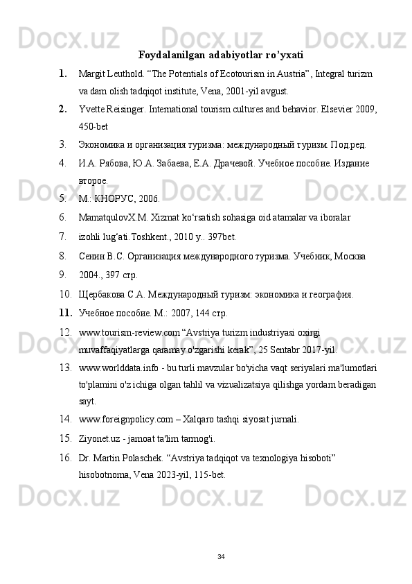Foydalanilgan adabiyotlar ro’yxati
1. Margit Leuthold. “The Potentials of Ecotourism in Austria”, Integral turizm 
va dam olish tadqiqot institute, Vena, 2001-yil avgust.
2. Yvette Reisinger. International tourism cultures and behavior. Elsevier 2009, 
450-bet
3. Экономика и организация туризма: международный туризм. Под.ред. 
4. И.А. Рябова, Ю.А. Забаева, Е.А. Драчевой.  Учебное пособие. Издание 
второе. 
5. М.: КНОРУС, 2006.
6. MamatqulovX.M. Xizmat ko‘rsatish sohasiga oid atamalar va iboralar 
7. izohli lug‘ati.Toshkent., 2010 y.. 397bet.
8. Сенин В.С. Организация международного туризма. Учебник, Москва 
9. 2004., 397 стр.
10. Щербакова С.А. Международный туризм: экономика и география. 
11. Учебное пособие. М.: 2007, 144 стр.
12. www.tourism-review.com   “Avstriya turizm industriyasi oxirgi 
muvaffaqiyatlarga qaramay o'zgarishi kerak”, 25 Sentabr 2017-yil. 
13. www.worlddata.info - bu turli mavzular bo'yicha vaqt seriyalari ma'lumotlari 
to'plamini o'z ichiga olgan tahlil va vizualizatsiya qilishga yordam beradigan 
sayt.  
14. www.foreignpolicy.com – Xalqaro tashqi siyosat jurnali.
15. Ziyonet.uz - jamoat ta'lim tarmog'i.
16. Dr. Martin Polaschek. “Avstriya tadqiqot va texnologiya hisoboti” 
hisobotnoma, Vena 2023-yil, 115-bet.
34