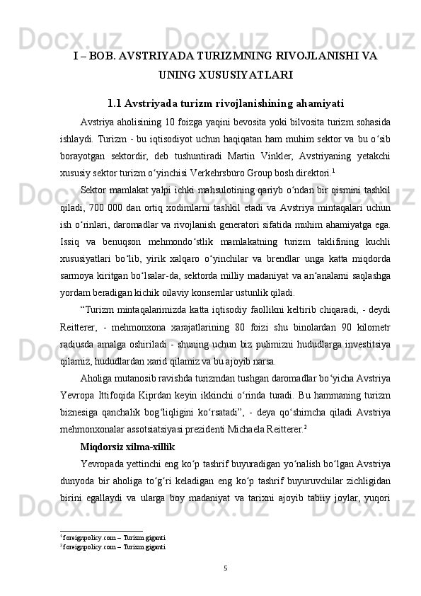 I – BOB. AVSTRIYADA TURIZMNING RIVOJLANISHI VA
UNING XUSUSIYATLARI
1.1 Avstriyada turizm rivojlanishining ahamiyati
Avstriya aholisining 10 foizga yaqini bevosita yoki bilvosita turizm sohasida
ishlaydi. Turizm - bu iqtisodiyot uchun haqiqatan ham  muhim  sektor va bu o sibʻ
borayotgan   sektordir,   deb   tushuntiradi   Martin   Vinkler,   Avstriyaning   yetakchi
xususiy sektor turizm o yinchisi Verkehrsbüro Group bosh direktori.	
ʻ 1
Sektor mamlakat yalpi ichki mahsulotining qariyb o ndan bir qismini tashkil	
ʻ
qiladi,   700   000   dan   ortiq   xodimlarni   tashkil   etadi   va   Avstriya   mintaqalari   uchun
ish o rinlari, daromadlar va rivojlanish generatori sifatida muhim ahamiyatga ega.	
ʻ
Issiq   va   benuqson   mehmondo stlik   mamlakatning   turizm   taklifining   kuchli	
ʻ
xususiyatlari   bo lib,   yirik   xalqaro   o yinchilar   va   brendlar   unga   katta   miqdorda	
ʻ ʻ
sarmoya kiritgan bo lsalar-da, sektorda milliy madaniyat va an analarni saqlashga	
ʻ ʻ
yordam beradigan kichik oilaviy konsernlar ustunlik qiladi.
“Turizm  mintaqalarimizda katta iqtisodiy faollikni keltirib chiqaradi, - deydi
Reitterer,   -   mehmonxona   xarajatlarining   80   foizi   shu   binolardan   90   kilometr
radiusda   amalga   oshiriladi   -   shuning   uchun   biz   pulimizni   hududlarga   investitsiya
qilamiz, hududlardan xarid qilamiz va bu ajoyib narsa.
Aholiga mutanosib ravishda turizmdan tushgan daromadlar bo yicha Avstriya	
ʻ
Yevropa   Ittifoqida   Kiprdan   keyin   ikkinchi   o rinda   turadi.   Bu   hammaning   turizm	
ʻ
biznesiga   qanchalik   bog liqligini   ko rsatadi”,   -   deya   qo shimcha   qiladi   Avstriya	
ʻ ʻ ʻ
mehmonxonalar assotsiatsiyasi prezidenti Michaela Reitterer. 2
Miqdorsiz xilma-xillik
Yevropada yettinchi eng ko p tashrif buyuradigan yo nalish bo lgan Avstriya	
ʻ ʻ ʻ
dunyoda   bir   aholiga   to g ri   keladigan   eng   ko p   tashrif   buyuruvchilar   zichligidan	
ʻ ʻ ʻ
birini   egallaydi   va   ularga   boy   madaniyat   va   tarixni   ajoyib   tabiiy   joylar,   yuqori
1
  foreignpolicy.com – Turizm giganti 
2
  foreignpolicy.com – Turizm giganti
5