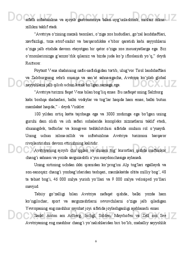 sifatli   infratuzilma   va   ajoyib   gastronomiya   bilan   uyg unlashtirib,   mislsiz   xilma-ʻ
xillikni taklif etadi.
“Avstriya o zining mazali taomlari, o ziga xos hududlari, go zal landshaftlari,	
ʻ ʻ ʻ
xavfsizligi,   toza   atrof-muhit   va   barqarorlikka   e tibor   qaratish   kabi   sayyohlarni	
ʼ
o ziga   jalb   etishda   davom   etayotgan   bir   qator   o ziga   xos   xususiyatlarga   ega.   Biz	
ʻ ʻ
o rmonlarimizga   g amxo rlik   qilamiz   va   bizda   juda   ko p   ifloslanish   yo q,”   deydi
ʻ ʻ ʻ ʻ ʻ
Reitterer.
Poytaxt Vena shahrining nafis-nafisligidan tortib, ulug vor Tirol landshaftlari	
ʻ
va   Zalsburgning   sehrli   musiqa   va   san at   sahnasigacha,   Avstriya   ko plab   global	
ʻ ʻ
sayyohlarni jalb qilish uchun kerak bo lgan narsaga ega.
ʻ
“Avstriya turizmi faqat Vena bilan bog liq emas. Bu nafaqat uning Salzburg	
ʻ
kabi   boshqa   shaharlari,   balki   vodiylar   va   tog lar   haqida   ham   emas,   balki   butun	
ʻ
mamlakat haqida,” - deydi Vinkler.
100   yildan   ortiq   katta   tajribaga   ega   va   3000   xodimga   ega   bo lgan   uning	
ʻ
guruhi   dam   olish   va   ish   safari   sohalarida   kompleks   xizmatlarni   taklif   etadi,
shuningdek,   tadbirlar   va   kongress   tashkilotchisi   sifatida   muhim   rol   o ynaydi.	
ʻ
Uning   uchun   xilma-xillik   va   infratuzilma   Avstriya   turizmini   barqaror
rivojlantirishni davom ettirishning kalitidir.
Avstriyaning   ajoyib   cho qqilari   va   shinam   tog   kurortlari   qishda   maftunkor	
ʻ ʻ
chang i sahnasi va yozda sarguzashtli o yin maydonchasiga aylanadi.	
ʻ ʻ
Uning   sirtining   uchdan   ikki   qismidan   ko prog ini   Alp   tog lari   egallaydi   va	
ʻ ʻ ʻ
son-sanoqsiz  chang i yonbag irlaridan tashqari, mamlakatda oltita milliy bog , 48	
ʻ ʻ ʻ
ta   tabiat   bog i,   46   000   milya   yurish   yo llari   va   9   000   milya   velosiped   yo llari	
ʻ ʻ ʻ
mavjud.
Tabiiy   go zalligi   bilan   Avstriya   nafaqat   qishda,   balki   yozda   ham	
ʻ
ko ngilochar,   sport   va   sarguzashtlarni   sevuvchilarni   o ziga   jalb   qiladigan	
ʻ ʻ
Yevropaning eng mashhur sayohat joyi sifatida joylashganligi ajablanarli emas.
Sankt   Anton   am   Arlberg,   Ischgl,   Sölden,   Mayrhofen   va   Zell   am   See
Avstriyaning eng mashhur chang i yo nalishlaridan biri bo lib, mahalliy sayyohlik	
ʻ ʻ ʻ
6 