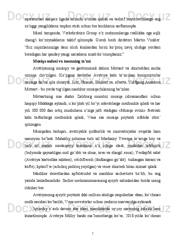 operatorlari   xalqaro   ligada   birinchi   o rinda   qolish   va   tashrif   buyuruvchilarga   engʻ
so nggi yangiliklarni taqdim etish uchun bor kuchlarini sarflamoqda.	
ʻ
Misol   tariqasida,   Verkehrsbüro   Group   o z   mehmonlariga   reallikka   ega   aqlli	
ʻ
chang i   ko’zoynaklarini   taklif   qilmoqda.   Guruh   bosh   direktori   Martin   Vinkler:	
ʻ
“Biz   mijozlarimizga   dam   olish   kunlaridan   biroz   ko proq   zavq   olishga   yordam	
ʻ
beradigan har qanday yangi narsalarni sinab ko rmoqdamiz.”	
ʻ
Musiqa sadosi va taomning ta mi	
ʻ
Avstriyaning   musiqiy   va   gastronomik   dahosi   Motsart   va   shnitseldan   ancha
uzoqqa   cho zilgan.   Ko pgina   davlatlar   Avstriya   kabi   ta sirchan   kompozitorlar	
ʻ ʻ ʻ
tarixiga da vo qila olmaydi: List, Strauss, Shubert va, albatta, Volfgang Amadeus
ʻ
Motsart - bu yerda tug ilgan mashhur musiqachilarning ba zilari.	
ʻ ʻ
Motsartning   ona   shahri   Zalsburg   mumtoz   musiqa   ixlosmandlari   uchun
haqiqiy Makkaga aylandi, u ko plab yil bo yi orkestrlarga mezbonlik qiladi va har	
ʻ ʻ
yili   300   000   dan   ortiq   muxlislarni   o ziga   jalb   etadigan   «Musiqa   ovozi»   festivali	
ʻ
kabi   tadbirlarga   mezbonlik   qiladi,   Vena   esa   musiqa   poytaxti   sifatida   obro	
ʻ
qozongan. 
Musiqadan   tashqari,   avstriyalik   ijodkorlik   va   innovatsiyalar   ovqatda   ham
namoyon   bo ladi.   Mahalliy   oshxona   turli   xil   Markaziy   Yevropa   ta siriga   boy   va	
ʻ ʻ
turli   xil   mazali   mintaqaviy   taomlarni   o z   ichiga   oladi,   jumladan   tafelspitz	
ʻ
(bulyonda qaynatilgan mol go shti va olma, xren va shingil sousi), Yerdapfel salat	
ʻ
(Avstriya kartoshka salatasi), selchfleisch (dudlangan go sht). tuzlangan karam va	
ʻ
köfte), liptauYer (achchiq pishloq yoyilgan) va viner shnitseli bilan xizmat qiladi.
Mashhur   desertlardan   apfelstrudel   va   mashhur   sachertorte   bo lib,   bu   eng	
ʻ
yaxshi lazzatlanishdir. Sacher mehmonxonasining ajoyib salonlaridan birida uning
ildizlari bor.
Avstriyaning ajoyib poytaxti ikki million aholiga yaqinlashar ekan, ko chmas	
ʻ
mulk narxlari ko tarilib, Vena investorlar uchun yashirin marvaridga aylanadi.	
ʻ
Iqtisodiy  o sish  davom   etar  ekan,  mamlakatda  uy-joy  narxining  oshishi  ham
ʻ
kuzatilmoqda.   Avstriya   Milliy   banki   ma lumotlariga   ko ra,   2018-yilda   ko chmas	
ʼ ʻ ʻ
7 