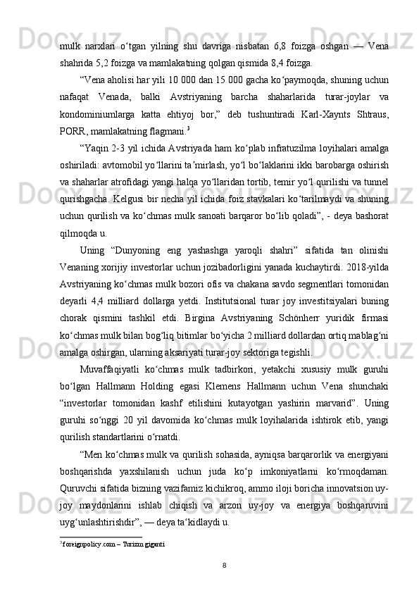 mulk   narxlari   o tgan   yilning   shu   davriga   nisbatan   6,8   foizga   oshgan   —   Venaʻ
shahrida 5,2 foizga va mamlakatning qolgan qismida 8,4 foizga.
“Vena aholisi har yili 10 000 dan 15 000 gacha ko paymoqda, shuning uchun	
ʻ
nafaqat   Venada,   balki   Avstriyaning   barcha   shaharlarida   turar-joylar   va
kondominiumlarga   katta   ehtiyoj   bor,”   deb   tushuntiradi   Karl-Xaynts   Shtraus,
PORR, mamlakatning flagmani. 3
“Yaqin 2-3 yil ichida Avstriyada ham ko plab infratuzilma loyihalari amalga	
ʻ
oshiriladi: avtomobil yo llarini ta mirlash, yo l bo laklarini ikki barobarga oshirish	
ʻ ʼ ʻ ʻ
va shaharlar atrofidagi yangi halqa yo llaridan tortib, temir yo l qurilishi va tunnel	
ʻ ʻ
qurishgacha. Kelgusi bir necha yil ichida foiz stavkalari ko tarilmaydi va shuning	
ʻ
uchun qurilish va ko chmas mulk sanoati barqaror bo lib qoladi”, - deya bashorat	
ʻ ʻ
qilmoqda u.
Uning   “Dunyoning   eng   yashashga   yaroqli   shahri”   sifatida   tan   olinishi
Venaning xorijiy investorlar uchun jozibadorligini yanada kuchaytirdi. 2018-yilda
Avstriyaning ko chmas mulk bozori ofis va chakana savdo segmentlari tomonidan	
ʻ
deyarli   4,4   milliard   dollarga   yetdi.   Institutsional   turar   joy   investitsiyalari   buning
chorak   qismini   tashkil   etdi.   Birgina   Avstriyaning   Schönherr   yuridik   firmasi
ko chmas mulk bilan bog liq bitimlar bo yicha 2 milliard dollardan ortiq mablag ni	
ʻ ʻ ʻ ʻ
amalga oshirgan, ularning aksariyati turar-joy sektoriga tegishli.
Muvaffaqiyatli   ko chmas   mulk   tadbirkori,   yetakchi   xususiy   mulk   guruhi	
ʻ
bo lgan   Hallmann   Holding   egasi   Klemens   Hallmann   uchun   Vena   shunchaki	
ʻ
“investorlar   tomonidan   kashf   etilishini   kutayotgan   yashirin   marvarid”.   Uning
guruhi   so nggi   20   yil   davomida   ko chmas   mulk   loyihalarida   ishtirok   etib,   yangi	
ʻ ʻ
qurilish standartlarini o rnatdi.	
ʻ
“Men ko chmas mulk va qurilish sohasida, ayniqsa barqarorlik va energiyani	
ʻ
boshqarishda   yaxshilanish   uchun   juda   ko p   imkoniyatlarni   ko rmoqdaman.	
ʻ ʻ
Quruvchi sifatida bizning vazifamiz kichikroq, ammo iloji boricha innovatsion uy-
joy   maydonlarini   ishlab   chiqish   va   arzon   uy-joy   va   energiya   boshqaruvini
uyg unlashtirishdir”, — deya ta kidlaydi u.	
ʻ ʻ
3
  foreignpolicy.com – Turizm giganti
8 