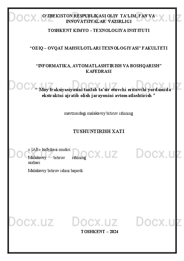 O‘ZBEKISTON RESPUBLIKASI OLIY  TA’LIM , FAN VA
INNOVATSIYALAR   VAZIRLIGI
TOSHKENT KIMY O  – TEXNOLOGIY A  INSTITUTI
“OZIQ – OVQAT MAHSULOTLARI TEXNOLOGIY A SI” FAKULTETI
“INFORMATIKA, AVTOMATLASHTIRISH VA BOSHQAR ISH ”
KAFEDRASI
“ Moy fraksiyasiyasini tanlab ta’sir etuvchi erituvchi yordamida
ekstraktni ajratib olish jarayonini avtomatlashtirish ”
mavzu si dagi malakaviy bitiruv ishining
TUSHUNTIRISH XATI 
« IAB» k afedra si  mudiri :
Malakaviy   bitiruv   ishining
raxbari:
Malakaviy bitiruv  i shini bajardi:
TOSHKENT – 202 4 