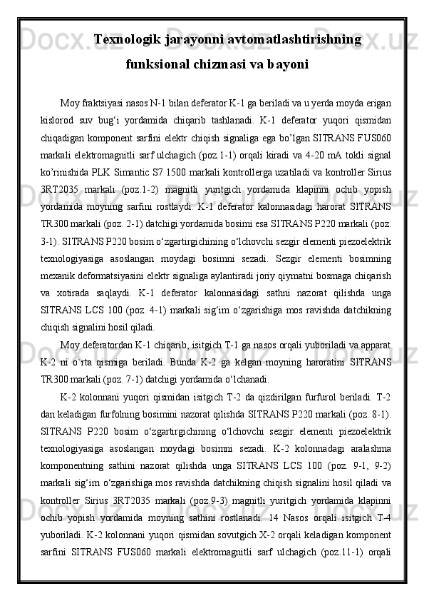 Texnologik jarayonni avtomatlashtirishning
funksional chizmasi va bayoni
Moy fraktsiyasi nasos N-1 bilan deferator K-1 ga beriladi va u yerda moyda erigan
kislorod   suv   bug‘i   yordamida   chiqarib   tashlanadi.   K-1   deferator   yuqori   qismidan
chiqadigan komponent sarfini   elektr chiqish signaliga ega bо’lgan SITRANS F US060
markali  elektromagnitli sarf ulchagich (poz. 1 -1)   orqali  kiradi va   4-20 mA tokli  signal
kо’rinishida PLK   Simantic S7 1500   markali kontrollerga uzatiladi va kontroller Sirius
3RT2035   markali   (poz. 1 - 2 )   magnitli   yuritgich   yordamida   klapinni   ochib   yopish
yordamida   moyning   sarfini   rostlaydi .   K-1   deferator   kalonnasidagi   harorat   SITRANS
TR300 markali (poz. 2-1) datchigi yordamida bosimi esa  SITRANS  P220 markali (poz.
3-1). SITRANS P220 bosim o‘zgartirgichining o‘lchovchi sezgir elementi piezoelektrik
texnologiyasiga   asoslangan   moydagi   bosimni   sezadi.   Sezgir   elementi   bosimning
mexanik deformatsiyasini elektr signaliga aylantiradi joriy qiymatni bosmaga chiqarish
va   xotirada   saqlaydi.   K-1   deferator   kalonnasidagi   sathni   nazorat   qilishda   unga
SITRANS   LCS   100   (poz.   4-1)   markali   sig‘im   o‘zgarishiga   mos   ravishda   datchikning
chiqish signalini hosil qiladi. 
Moy deferatordan K-1 chiqarib, isitgich T-1 ga nasos orqali yuboriladi va apparat
K-2   ni   o`rta   qismiga   beriladi.   Bunda   K-2   ga   kelgan   moyning   haroratini   SITRANS
TR300 markali (poz. 7-1) datchigi yordamida o‘lchanadi.
K-2   kolonnani   yuqori   qismidan   isitgich   T-2   da   qizdirilgan   furfurol   beriladi.   T-2
dan keladigan furfolning bosimini nazorat qilishda  SITRANS  P220 markali (poz. 8-1).
SITRANS   P220   bosim   o‘zgartirgichining   o‘lchovchi   sezgir   elementi   piezoelektrik
texnologiyasiga   asoslangan   moydagi   bosimni   sezadi.   K-2   kolonnadagi   aralashma
komponentning   sathini   nazorat   qilishda   unga   SITRANS   LCS   100   (poz.   9-1,   9-2)
markali sig‘im o‘zgarishiga mos ravishda datchikning chiqish signalini hosil qiladi   va
kontroller   Sirius   3RT2035   markali   (poz. 9 - 3 )   magnitli   yuritgich   yordamida   klapinni
ochib   yopish   yordamida   moyning   sathi ni   rostla nad i.   14   Nasos   orqali   isitgich   T-4
yuboriladi. K-2 kolonnani yuqori qismidan sovutgich X-2 orqali keladigan komponent
sarfini   SITRANS   F US060   markali   elektromagnitli   sarf   ulchagich   (poz. 11 -1)   orqali 