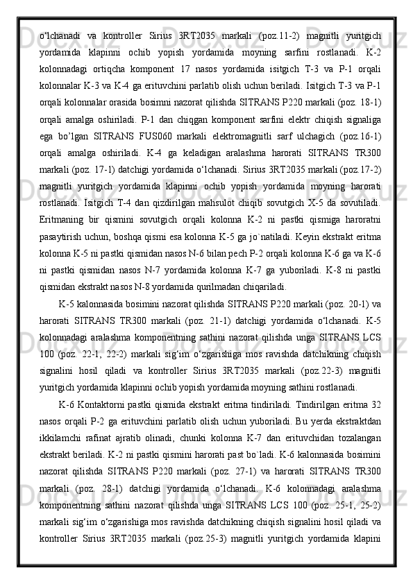 o‘lchanadi   va   kontroller   Sirius   3RT2035   markali   (poz. 11 - 2 )   magnitli   yuritgich
yordamida   klapinni   ochib   yopish   yordamida   moyning   sarfini   rostla nad i.   K-2
kolonnadagi   ortiqcha   komponent   17   nasos   yordamida   isitgich   T-3   va   P-1   orqali
kolonnalar K-3 va K-4 ga erituvchini parlatib olish uchun beriladi. Isitgich T-3 va P-1
orqali kolonnalar orasida bosimni nazorat qilishda  SITRANS  P220 markali (poz. 18-1)
orqali   amalga   oshiriladi.   P-1   dan   chiqgan   komponent   sarfini   elektr   chiqish   signaliga
ega   bо’lgan   SITRANS   F US060   markali   elektromagnitli   sarf   ulchagich   (poz. 16 -1)
orqali   amalga   oshiriladi.   K-4   ga   keladigan   aralashma   harorati   SITRANS   TR300
markali (poz. 17-1) datchigi yordamida o‘lchanadi.  Sirius 3RT2035 markali (poz. 17 - 2 )
magnitli   yuritgich   yordamida   klapinni   ochib   yopish   yordamida   moyning   harorati
rostla nad i.   Isitgich   T-4   dan   qizdirilgan   mahsulot   chiqib   sovutgich   X-5   da   sovutiladi.
Eritmaning   bir   qismini   sovutgich   orqali   kolonna   K-2   ni   pastki   qismiga   haroratni
pasaytirish uchun, boshqa qismi esa kolonna K-5 ga jo`natiladi. Keyin ekstrakt eritma
kolonna K-5 ni pastki qismidan nasos N-6 bilan pech P-2 orqali kolonna K-6 ga va K-6
ni   pastki   qismidan   nasos   N-7   yordamida   kolonna   K-7   ga   yuboriladi.   K-8   ni   pastki
qismidan ekstrakt nasos N-8 yordamida qurilmadan chiqariladi.
K-5 kalonnasida bosimini nazorat qilishda  SITRANS  P220 markali (poz. 20-1) va
harorati   SITRANS   TR300   markali   (poz.   21-1)   datchigi   yordamida   o‘lchanadi.   K-5
kolonnadagi   aralashma   komponentning   sathini   nazorat   qilishda   unga   SITRANS   LCS
100   (poz.   22-1,   22-2)   markali   sig‘im   o‘zgarishiga   mos   ravishda   datchikning   chiqish
signalini   hosil   qiladi   va   kontroller   Sirius   3RT2035   markali   (poz. 22 - 3 )   magnitli
yuritgich yordamida klapinni ochib yopish  yordamida moyning sathi ni rostla nad i.
K-6   Kontaktorni   pastki   qismida   ekstrakt   eritma   tindiriladi.   Tindirilgan   eritma  32
nasos   orqali   P-2   ga   erituvchini   parlatib   olish   uchun   yuboriladi.   Bu   yerda   ekstraktdan
ikkilamchi   rafinat   ajratib   olinadi,   chunki   kolonna   K-7   dan   erituvchidan   tozalangan
ekstrakt beriladi. K-2 ni pastki qismini harorati past bo`ladi. K-6 kalonnasida bosimini
nazorat   qilishda   SITRANS   P220   markali   (poz.   27-1)   va   harorati   SITRANS   TR300
markali   (poz.   28-1)   datchigi   yordamida   o‘lchanadi.   K-6   kolonnadagi   aralashma
komponentning   sathini   nazorat   qilishda   unga   SITRANS   LCS   100   (poz.   25-1,   25-2)
markali sig‘im o‘zgarishiga mos ravishda datchikning chiqish signalini hosil qiladi   va
kontroller   Sirius   3RT2035   markali   (poz. 25 - 3 )   magnitli   yuritgich   yordamida   klapini 