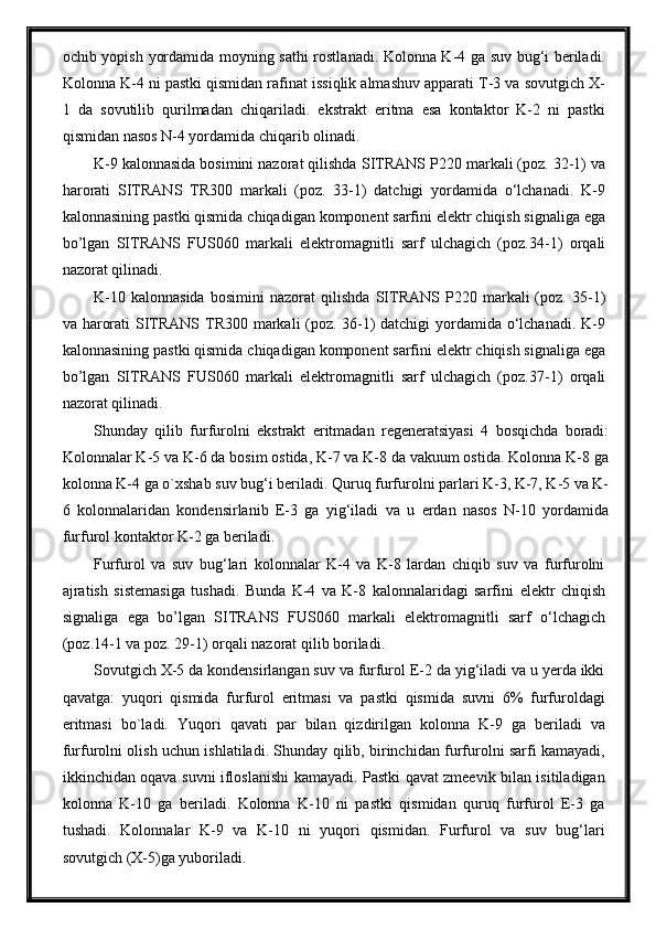 ochib yopish   yordamida moyning sathi   rostla nad i.   Kolonna K-4 ga suv bug‘i beriladi.
Kolonna K-4 ni pastki qismidan rafinat issiqlik almashuv apparati T-3 va sovutgich X-
1   da   sovutilib   qurilmadan   chiqariladi.   ekstrakt   eritma   esa   kontaktor   K-2   ni   pastki
qismidan nasos N-4 yordamida chiqarib olinadi.
K-9 kalonnasida bosimini nazorat qilishda  SITRANS  P220 markali (poz. 32-1) va
harorati   SITRANS   TR300   markali   (poz.   33-1)   datchigi   yordamida   o‘lchanadi.   K-9
kalonnasining pastki qismida  chiqadigan komponent sarfini   elektr chiqish signaliga ega
bо’lgan   SITRANS   F US060   markali   elektromagnitli   sarf   ulchagich   (poz. 34 -1)   orqali
nazorat qilinadi.
K-10   kalonnasida   bosimini   nazorat   qilishda   SITRANS   P220  markali   (poz.   35-1)
va   harorati   SITRANS   TR300 markali (poz. 36-1) datchigi yordamida o‘lchanadi. K-9
kalonnasining pastki qismida  chiqadigan komponent sarfini   elektr chiqish signaliga ega
bо’lgan   SITRANS   F US060   markali   elektromagnitli   sarf   ulchagich   (poz. 37 -1)   orqali
nazorat qilinadi.
Shunday   qilib   furfurolni   ekstrakt   eritmadan   regeneratsiyasi   4   bosqichda   boradi:
Kolonnalar K-5 va K-6 da bosim ostida, K-7 va K-8 da vakuum ostida. Kolonna K-8 ga
kolonna K-4 ga o`xshab suv bug‘i beriladi. Quruq furfurolni parlari K-3, K-7, K-5 va K-
6   kolonnalaridan   kondensirlanib   E-3   ga   yig‘iladi   va   u   erdan   nasos   N-10   yordamida
furfurol kontaktor K-2 ga beriladi.
Furfurol   va   suv   bug‘lari   kolonnalar   K-4   va   K-8   lardan   chiqib   suv   va   furfurolni
ajratish   sistemasiga   tushadi.   Bunda   K-4   va   K-8   kalonnalaridagi   sarfini   elektr   chiqish
signaliga   ega   bо’lgan   SITRANS   F US060   markali   elektromagnitli   sarf   o‘ lchagich
(poz. 14 -1  va poz. 29-1 )  orqali nazorat qilib boriladi. 
Sovutgich X-5 da kondensirlangan suv va furfurol E-2 da yig‘iladi va u yerda ikki
qavatga:   yuqori   qismida   furfurol   eritmasi   va   pastki   qismida   suvni   6%   furfuroldagi
eritmasi   bo`ladi.   Yuqori   qavati   par   bilan   qizdirilgan   kolonna   K-9   ga   beriladi   va
furfurolni olish uchun ishlatiladi. Shunday qilib, birinchidan furfurolni sarfi kamayadi,
ikkinchidan oqava suvni ifloslanishi kamayadi. Pastki qavat zmeevik bilan isitiladigan
kolonna   K-10   ga   beriladi.   Kolonna   K-10   ni   pastki   qismidan   quruq   furfurol   E-3   ga
tushadi.   Kolonnalar   K-9   va   K-10   ni   yuqori   qismidan.   Furfurol   va   suv   bug‘lari
sovutgich (X-5)ga yuboriladi. 