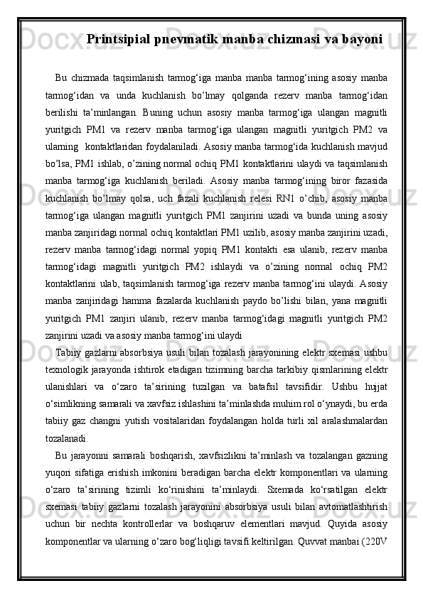 Printsipial pnevmatik manba chizmasi  va bayoni
Bu   chizmada   taqsimlanish   tarmog‘iga   manba   manba   tarmog‘ining   asosiy   manba
tarmog‘idan   va   unda   kuchlanish   bо’lmay   qolganda   rezerv   manba   tarmog‘idan
berilishi   ta’minlangan.   Buning   uchun   asosiy   manba   tarmog‘iga   ulangan   magnitli
yuritgich   PM1   va   rezerv   manba   tarmog‘iga   ulangan   magnitli   yuritgich   PM2   va
ularning   kontaktlaridan foydalaniladi. Asosiy manba tarmog‘ida kuchlanish mavjud
bо’lsa, PM1 ishlab, о’zining normal ochiq PM1 kontaktlarini ulaydi va taqsimlanish
manba   tarmog‘iga   kuchlanish   beriladi.   Asosiy   manba   tarmog‘ining   biror   fazasida
kuchlanish   bо’lmay   qolsa,   uch   fazali   kuchlanish   relesi   RN1   о’chib,   asosiy   manba
tarmog‘iga   ulangan   magnitli   yuritgich   PM1   zanjirini   uzadi   va   bunda   uning   asosiy
manba zanjiridagi normal ochiq kontaktlari PM1 uzilib, asosiy manba zanjirini uzadi,
rezerv   manba   tarmog‘idagi   normal   yopiq   PM1   kontakti   esa   ulanib,   rezerv   manba
tarmog‘idagi   magnitli   yuritgich   PM2   ishlaydi   va   о’zining   normal   ochiq   PM2
kontaktlarini   ulab,   taqsimlanish   tarmog‘iga   rezerv   manba   tarmog‘ini   ulaydi.   Asosiy
manba   zanjiridagi   hamma   fazalarda   kuchlanish   paydo   bо’lishi   bilan,   yana   magnitli
yuritgich   PM1   zanjiri   ulanib,   rezerv   manba   tarmog‘idagi   magnitli   yuritgich   PM2
zanjirini uzadi va asosiy manba tarmog‘ini ulaydi
Tabiiy gazlarni  absorbsiya  usuli  bilan tozalash  jarayonining elektr  sxemasi  ushbu
texnologik jarayonda  ishtirok etadigan  tizimning barcha  tarkibiy  qismlarining elektr
ulanishlari   va   o‘zaro   ta’sirining   tuzilgan   va   batafsil   tavsifidir.   Ushbu   hujjat
o‘simlikning samarali va xavfsiz ishlashini ta’minlashda muhim rol o‘ynaydi, bu erda
tabiiy   gaz   changni   yutish   vositalaridan   foydalangan   holda   turli   xil   aralashmalardan
tozalanadi.
Bu   jarayonni   samarali   boshqarish,   xavfsizlikni   ta’minlash   va   tozalangan   gazning
yuqori  sifatiga erishish  imkonini  beradigan  barcha  elektr  komponentlari  va ularning
o‘zaro   ta’sirining   tizimli   ko‘rinishini   ta’minlaydi.   Sxemada   ko‘rsatilgan   elektr
sxemasi   tabiiy   gazlarni   tozalash   jarayonini   absorbsiya   usuli   bilan   avtomatlashtirish
uchun   bir   nechta   kontrollerlar   va   boshqaruv   elementlari   mavjud.   Quyida   asosiy
komponentlar va ularning o‘zaro bog‘liqligi tavsifi keltirilgan. Quvvat manbai (220V
