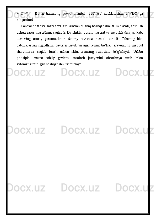 ~   24V):   -   Butun   tizimning   quvvat   manbai.   220VAC   kuchlanishini   24VDC   ga
o‘zgartiradi.
Kontroller tabiiy gazni tozalash jarayonini aniq boshqarishni ta’minlaydi, so‘rilish
uchun zarur sharoitlarni saqlaydi. Datchiklar bosim, harorat va suyuqlik darajasi kabi
tizimning   asosiy   parametrlarini   doimiy   ravishda   kuzatib   boradi.   Tekshirgichlar
datchiklardan   signallarni   qayta   ishlaydi   va   agar   kerak   bo‘lsa,   jarayonning   maqbul
sharoitlarini   saqlab   turish   uchun   aktuatorlarning   ishlashini   to‘g‘rilaydi.   Ushbu
prinsipial   sxema   tabiiy   gazlarni   tozalash   jarayonini   absorbsiya   usuli   bilan
avtomatlashtirilgan boshqarishni ta’minlaydi. 