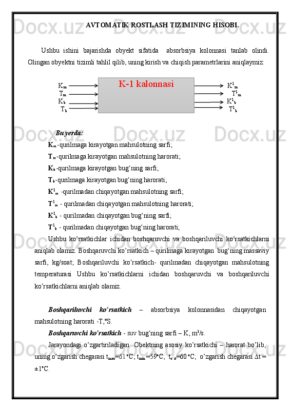 AVTOMATIK ROSTLASH TIZIMINING HISOBI .
Ushbu   ishini   bajarishda   obyekt   sifatida     a bsorbsiya   kolonnasi   tanlab   olindi.
Olingan obyektni tizimli tahlil qilib, uning kirish va chiqish parametrlarini aniqlaymiz:
               K
m                                                                                                     K 1
m
T
m                                                                                                        T 1
m
                   K
b                                                                                                      K 1
b
   T
b                                                                                                  T 1
b
Bu yerda:
K
m -qurilmaga kirayotgan mahsulotning sarfi;
T
m -qurilmaga kirayotgan mahsulotning harorati;
K
b -qurilmaga kirayotgan bug‘ning sarfi;
T
b -qurilmaga kirayotgan bug‘ning harorati;
K 1
m  -qurilmadan chiqayotgan mahsulotning sarfi;
T 1
m  - qurilmadan chiqayotgan mahsulotning harorati;
K 1
b  - qurilmadan chiqayotgan bug‘ning sarfi;
T 1
b  - qurilmadan chiqayotgan bug‘ning harorati;
Ushbu   kо’rsatkichlar   ichidan   boshqaruvchi   va   boshqariluvchi   kо’rsatkichlarni
aniqlab olamiz. Boshqaruvchi kо’rsatkich – qurilmaga kirayotgan  bug‘ning massaviy
sarfi,   kg/soat;   Boshqariluvchi   kо’rsatkich-   qurilmadan   chiqayotgan   mahsulotning
temperaturasi   Ushbu   kо’rsatkichlarni   ichidan   boshqaruvchi   va   boshqariluvchi
kо’rsatkichlarni aniqlab olamiz.
Boshqariluvchi   kо’rsatkich   –   absorbsiya   kolonnasidan   chiqayotgan
mahsulotning harorati -T,˚S.
Boshqaruvchi kо’rsatkich  -  suv  bug‘ning sarfi –  K , m 3
/s.
Jarayondagi   о’zgartiriladigan     Obektning   asosiy   kо’rsatkichi   –   harorat   bо’lib,
uning о’zgarish chegarasi t
max = 61  o
C; t
min  =59 o
C;  t
о’rt =60  o
C;  о’zgarish chegarasi   t =
±1 o
C.  K-1 kalonnasi 