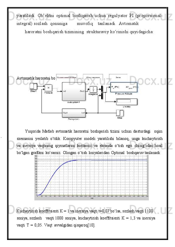 yaratiladi.   Ob’ektni   optimal   boshqarish   uchun   regulyator   PI   (proporsional-
integral) sozlash  qonuniga  muvofiq  tanlanadi.  Avtomatik  
haroratni boshqarish tizimining  strukturaviy ko‘rinishi quyidagicha:  
Avto m atik haroratni boshq a rish   tizi m ining st r uktur a viy ko‘rinishi  
Yuqorida   Matlab   avtomatik   haroratni   boshqarish   tizimi   uchun   dasturdagi     oqim
sxemasini  yeslatib  o‘tdik.  Kompyuter  modeli  yaratilishi  bilanoq,  unga  kucha y ti r ish
v a   ine r si y a   vaqtining   qiy m atla r ini   kirita m iz   v a   e kr a nda   o‘tish   eg r i  chizig‘idan   hosil
bo‘lg a n   g r afikni   ko‘ra m iz.   Olingan   o‘tish   lini y alarid a n   Opti m al  boshq a ruv tanl a n a di:
Kucha y ti r ish koeffitsienti K = 1 va ine r si y a v a qti t=0 , 07 bo‘lsa, sozlash v a qti 1100  
soni y a, so z l a sh  v a qti 1000   soni y a,   kucha y ti r ish   koeffitsienti   K   =   1,3   va   ine r si y a  
v a qti   T   =   0,05.   V a qt  avvalgid a n   qisqaroq [ 10 ] .   