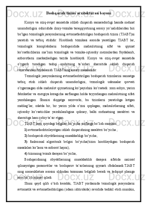 Boshqarish tizimi arxitekturasi bayoni
Kimyo   va   oziq-ovqat   sanoatida   ishlab   chiqarish   samaradorligi   hamda   mehnat
unumdorligini   oshirishda   ilmiy-texnika   taraqqiyotining   asosiy   yо’nalishlaridan   biri
bо’lgan texnologik jarayonlarning avtomatlashtirilgan boshqarish tizimi (TJABT)ni
yaratish   va   tatbiq   etishdir.   Hisoblash   texnikasi   asosida   yaratilgan   TJABT   lar,
texnologik   komplekslarni   boshqarishda   mahsulotning   sifat   va   qiymat
kо’rsatkichlarini   ma’lum   texnologik   va   texnika-iqtisodiy   mezonlardan   foydalanib,
axborotlarni   markazlashgan   tarzda   hisoblaydi.   Kimyo   va   oziq-ovqat   sanoatida
о’zgarib   turadigan   tashqi   muhitning   ta’sirlari   sharoitida   ishlab   chiqarish
rezervlaridan foydalanish TJABTning asosiy masalasidir.
Texnologik jarayonlarning avtomatlashtirilgan boshqarish tizimlarini sanoatga
tatbiq   etish   ishlab   chiqarish   unumdorligini,   texnologik   uskunalar   quvvati
о’zgarmagan olda mahsulot qiymatining kо’payishini kо’rsatadi: xom ashyo, yarim
fabrikatlar va energiya keragicha sarflangan holda tayyorlangan mahsulotning sifati
yaxshilangan.   Shunisi   diqqatga   sazovorki,   bu   tizimlarni   yaratishga   ketgan
mablag‘lar,   odatda   bir,   bir   yarim   yilda   о’zini   qoplagan;   mahsulotlarning   sifati,
iqtisodiy   kо’rsatiichlar   yaxshilanibgina   qolmay,   balki   mehnatning   xarakteri   va
sharoitiga ham ijobiy ta’sir etgan.
TJABT larni quyidagi belgilari bо’yicha sinflarga bо’lish mumkin: 
1)  avtomatlashtirilayotgan ishlab chiqarishning xarakteri bо’yicha ;
2)  boshqarish obyektlarining murakkabligi bо’yicha; 
3)   funksional   algoritmik   belgisi   bо’yicha(tizim   hisoblaydigan   boshqarish
masalalari kо’lami va axborot hajmi);
4)  tizimning texnik darajasi bо’yicha;.
Boshqarishning   obyektlarining   murakkablik   darajasi   sifatida   nazorat
qilinayotgan   parametrlar   va   boshqaruv   ta’sirlarining   qiymati   ifodalanadi.TJABT
ning   nomenklatura   asosini   oldindan   taxminan   belgilab   beradi   va   tadqiqot   planiga
asos bо’lib xizmat qiladi.  
Shuni   qayd   qilib   о’tish   kerakki,   TJABT   yordamida   texnologik   jarayonlarni
avtomatik va avtomatlashtirilgan (odam ishtirokida) ravishda tashkil etish mumkin, 