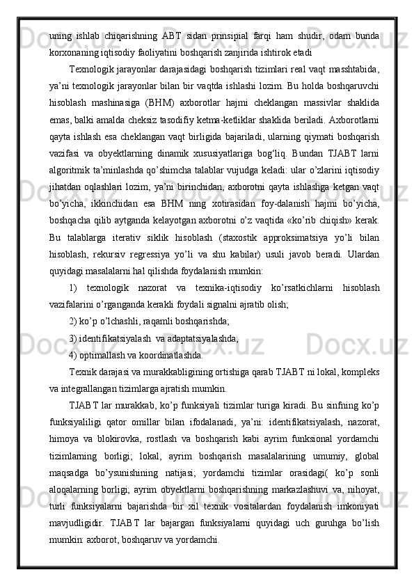 uning   ishlab   chiqarishning   ABT   sidan   prinsipial   farqi   ham   shudir,   odam   bunda
korxonaning iqtisodiy faoliyatini boshqarish zanjirida ishtirok etadi
Texnologik jarayonlar darajasidagi boshqarish tizimlari real vaqt masshtabida,
ya’ni texnologik jarayonlar bilan bir vaqtda ishlashi  lozim. Bu holda boshqaruvchi
hisoblash   mashinasiga   (BHM)   axborotlar   hajmi   cheklangan   massivlar   shaklida
emas, balki amalda cheksiz tasodifiy ketma-ketliklar shaklida beriladi. Axborotlarni
qayta   ishlash   esa   chek langan   vaqt   birligida   bajariladi,   ularning   qiymati   boshqarish
vazifasi   va   obyektlarning   dinamik   xususiyatlariga   bog‘liq.   Bundan   TJABT   larni
algoritmik ta’minlashda qо’shimcha talablar vujudga keladi: ular о’zlarini iqtisodiy
jihatdan  oqlashlari   lozim,  ya’ni   birinchidan,   axborotni   qayta   ishlashga   ketgan   vaqt
bо’yicha,   ikkinchidan   esa   BHM   ning   xotirasidan   foy-dalanish   hajmi   bо’yicha,
boshqacha qilib aytganda kelayotgan axborotni о’z vaqtida «kо’rib chiqish» kerak.
Bu   talablarga   iterativ   siklik   hisoblash   (staxostik   approksimatsiya   yо’li   bilan
hisoblash,   rekursiv   regressiya   yо’li   va   shu   kabilar)   usuli   javob   beradi.   Ulardan
quyidagi masalalarni hal qilishda foydalanish mumkin:
1)   texnologik   nazorat   va   texnika-iqtisodiy   kо’rsatkichlarni   hisoblash
vazifalarini о’rganganda kerakli foydali signalni ajratib olish; 
2) kо’p о’lchashli, raqamli boshqarishda;  
3) identifikatsiyalash  va adaptatsiyalashda; 
4) optimallash va koordinatlashda.
Texnik darajasi va murakkabligining ortishiga qarab TJABT ni lokal, kompleks
va integrallangan tizimlarga ajratish mumkin.
TJABT lar murakkab, kо’p funksiyali  tizimlar turiga kiradi. Bu sinfning kо’p
funksiyaliligi   qator   omillar   bilan   ifodalanadi,   ya’ni:   identifikatsiyalash,   nazorat,
himoya   va   blokirovka,   rostlash   va   boshqarish   kabi   ayrim   funksional   yordamchi
tizimlarning   borligi;   lokal,   ayrim   boshqarish   masalalarining   umumiy,   global
maqsadga   bо’ysunishining   natijasi;   yordamchi   tizimlar   orasidagi(   kо’p   sonli
aloqalarning   borligi;   ayrim   obyektlarni   boshqarishning   markazlashuvi   va,   nihoyat,
turli   funksiyalarni   bajarishda   bir   xil   texnik   vositalardan   foydalanish   imkoniyati
mavjudligidir.   TJABT   lar   bajargan   funksiyalarni   quyidagi   uch   guruhga   bо’lish
mumkin: axborot, boshqaruv va yordamchi. 