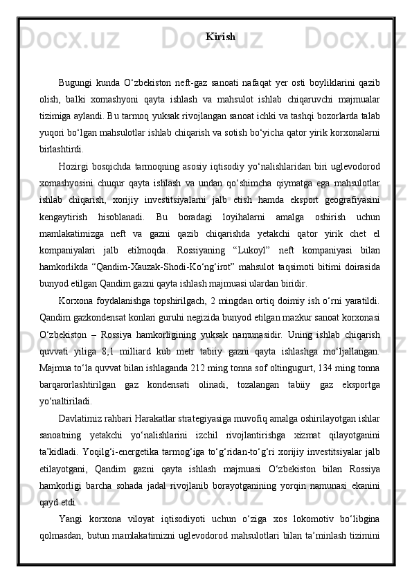 Kirish
Bugungi   kunda   O‘zbekiston   neft-gaz   sanoati   nafaqat   yer   osti   boyliklarini   qazib
olish,   balki   xomashyoni   qayta   ishlash   va   mahsulot   ishlab   chiqaruvchi   majmualar
tizimiga aylandi. Bu tarmoq yuksak rivojlangan sanoat ichki va tashqi bozorlarda talab
yuqori bo‘lgan mahsulotlar ishlab chiqarish va sotish bo‘yicha qator yirik korxonalarni
birlashtirdi.
Hozirgi  bosqichda  tarmoqning  asosiy   iqtisodiy  yo‘nalishlaridan  biri  uglevodorod
xomashyosini   chuqur   qayta   ishlash   va   undan   qo‘shimcha   qiymatga   ega   mahsulotlar
ishlab   chiqarish,   xorijiy   investitsiyalarni   jalb   etish   hamda   eksport   geografiyasini
kengaytirish   hisoblanadi.   Bu   boradagi   loyihalarni   amalga   oshirish   uchun
mamlakatimizga   neft   va   gazni   qazib   chiqarishda   yetakchi   qator   yirik   chet   el
kompaniyalari   jalb   etilmoqda.   Rossiyaning   “Lukoyl”   neft   kompaniyasi   bilan
hamkorlikda   “Qandim-Xauzak-Shodi-Ko‘ng‘irot”   mahsulot   taqsimoti   bitimi   doirasida
bunyod etilgan Qandim gazni qayta ishlash majmuasi ulardan biridir.
Korxona  foydalanishga  topshirilgach, 2 mingdan ortiq doimiy ish  o‘rni  yaratildi.
Qandim gazkondensat konlari guruhi negizida bunyod etilgan mazkur sanoat korxonasi
O‘zbekiston   –   Rossiya   hamkorligining   yuksak   namunasidir.   Uning   ishlab   chiqarish
quvvati   yiliga   8,1   milliard   kub   metr   tabiiy   gazni   qayta   ishlashga   mo‘ljallangan.
Majmua to‘la quvvat bilan ishlaganda 212 ming tonna sof oltingugurt, 134 ming tonna
barqarorlashtirilgan   gaz   kondensati   olinadi,   tozalangan   tabiiy   gaz   eksportga
yo‘naltiriladi.
Davlatimiz rahbari Harakatlar strategiyasiga muvofiq amalga oshirilayotgan ishlar
sanoatning   yetakchi   yo‘nalishlarini   izchil   rivojlantirishga   xizmat   qilayotganini
ta’kidladi.   Yoqilg‘i-energetika  tarmog‘iga  to‘g‘ridan-to‘g‘ri   xorijiy  investitsiyalar   jalb
etilayotgani,   Qandim   gazni   qayta   ishlash   majmuasi   O‘zbekiston   bilan   Rossiya
hamkorligi   barcha   sohada   jadal   rivojlanib   borayotganining   yorqin   namunasi   ekanini
qayd etdi.
Yangi   korxona   viloyat   iqtisodiyoti   uchun   o‘ziga   xos   lokomotiv   bo‘libgina
qolmasdan, butun mamlakatimizni  uglevodorod mahsulotlari  bilan ta’minlash  tizimini 