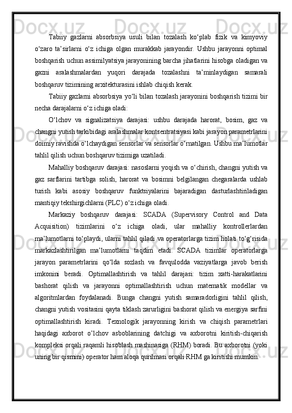 Tabiiy   gazlarni   absorbsiya   usuli   bilan   tozalash   ko‘plab   fizik   va   kimyoviy
o‘zaro   ta’sirlarni   o‘z   ichiga   olgan   murakkab   jarayondir.   Ushbu   jarayonni   optimal
boshqarish uchun assimilyatsiya jarayonining barcha jihatlarini hisobga oladigan va
gazni   aralashmalardan   yuqori   darajada   tozalashni   ta’minlaydigan   samarali
boshqaruv tizimining arxitekturasini ishlab chiqish kerak.
Tabiiy gazlarni absorbsiya yo‘li bilan tozalash jarayonini boshqarish tizimi bir
necha darajalarni o‘z ichiga oladi:
O‘lchov   va   signalizatsiya   darajasi:   ushbu   darajada   harorat,   bosim,   gaz   va
changni yutish tarkibidagi aralashmalar kontsentratsiyasi kabi jarayon parametrlarini
doimiy ravishda o‘lchaydigan sensorlar va sensorlar o‘rnatilgan. Ushbu ma’lumotlar
tahlil qilish uchun boshqaruv tizimiga uzatiladi.
Mahalliy boshqaruv darajasi: nasoslarni yoqish va o‘chirish, changni yutish va
gaz   sarflarini   tartibga   solish,   harorat   va   bosimni   belgilangan   chegaralarda   ushlab
turish   kabi   asosiy   boshqaruv   funktsiyalarini   bajaradigan   dasturlashtiriladigan
mantiqiy tekshirgichlarni (PLC) o‘z ichiga oladi.
Markaziy   boshqaruv   darajasi:   SCADA   (Supervisory   Control   and   Data
Acquisition)   tizimlarini   o‘z   ichiga   oladi,   ular   mahalliy   kontrollerlardan
ma’lumotlarni to‘playdi, ularni tahlil qiladi va operatorlarga tizim holati to‘g‘risida
markazlashtirilgan   ma’lumotlarni   taqdim   etadi.   SCADA   tizimlar   operatorlarga
jarayon   parametrlarini   qo‘lda   sozlash   va   favqulodda   vaziyatlarga   javob   berish
imkonini   beradi.   Optimallashtirish   va   tahlil   darajasi:   tizim   xatti-harakatlarini
bashorat   qilish   va   jarayonni   optimallashtirish   uchun   matematik   modellar   va
algoritmlardan   foydalanadi.   Bunga   changni   yutish   samaradorligini   tahlil   qilish,
changni yutish vositasini qayta tiklash zarurligini bashorat qilish va energiya sarfini
optimallashtirish   kiradi.   Texnologik   jarayonning   kirish   va   chiqish   parametrlari
haqidagi   axborot   о’lchov   asboblarining   datchigi   va   axborotni   kiritish-chiqarish
kompleksi orqali raqamli hisoblash mashinasiga (RHM) boradi. Bu axborotni (yoki
uning bir qismini) operator ham aloqa qurilmasi orqali RHM ga kiritishi mumkin.  