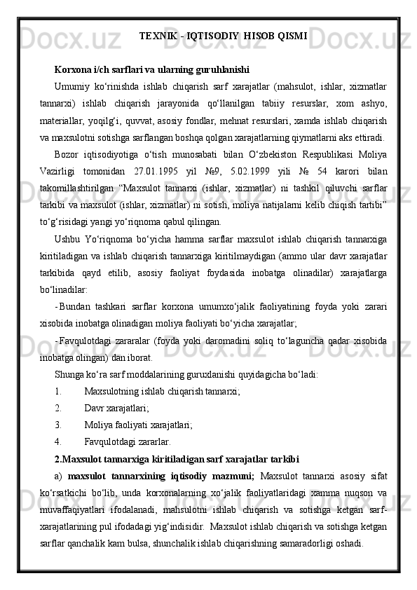 TEXNIK - IQTISODIY  HISOB QISMI
Korxona i/ch sarflari va ularning guru h lanishi
Umumiy   ko‘rinishda   ishlab   chiqarish   sarf   xarajatlar   (mahsulot,   ishlar,   xizmatlar
tannarxi)   ishlab   chiqarish   jarayonida   qo‘llanilgan   tabiiy   resurslar,   xom   ashyo,
materiallar,  yoqilg‘i,  quvvat, asosiy   fondlar, mehnat  resurslari,  xamda ishlab  chiqarish
va maxsulotni sotishga sarflangan boshqa qolgan xarajatlarning qiymatlarni aks ettiradi.
Bozor   iqtisodiyotiga   o‘tish   munosabati   bilan   O‘zbekiston   Respublikasi   Moliya
Vazirligi   tomonidan   27.01.1995   yil   №9,   5.02.1999   yili   №   54   karori   bilan
takomillashtirilgan   “Maxsulot   tannarxi   (ishlar,   xizmatlar)   ni   tashkil   qiluvchi   sarflar
tarkibi va maxsulot (ishlar, xizmatlar) ni sotish, moliya natijalarni kelib chiqish tartibi”
to‘g‘risidagi yangi yo‘riqnoma qabul qilingan.
Ushbu   Yo‘riqnoma   bo‘yicha   hamma   sarflar   maxsulot   ishlab   chiqarish   tannarxiga
kiritiladigan  va  ishlab   chiqarish  tannarxiga  kiritilmaydigan  (ammo  ular   davr  xarajatlar
tarkibida   qayd   etilib,   asosiy   faoliyat   foydasida   inobatga   olinadilar)   xarajatlarga
bo‘linadilar:
- Bundan   tashkari   sarflar   korxona   umumxo‘jalik   faoliyatining   foyda   yoki   zarari
xisobida inobatga olinadigan moliya faoliyati bo‘yicha xarajatlar;
- Favqulotdagi   zararalar   (foyda   yoki   daromadini   soliq   to‘laguncha   qadar   xisobida
inobatga olingan) dan iborat.
Shunga ko‘ra sarf moddalarining guruxlanishi quyidagicha bo‘ladi:
1. Maxsulotning ishlab chiqarish tannarxi;
2. Davr xarajatlari;
3. Moliya faoliyati xarajatlari;
4. Favqulotdagi zararlar.
2. Maxsulot tannarxiga kiritiladigan sarf xarajatlar tarkibi
a)   maxsulot   tannarxining   iqtisodiy   mazmuni;   Maxsulot   tannarxi   asosiy   sifat
ko‘rsatkichi   bo‘lib,   unda   korxonalarning   xo‘jalik   faoliyatlaridagi   xamma   nuqson   va
muvaffaqiyatlari   ifodalanadi,   mahsulotni   ishlab   chiqarish   va   sotishga   ketgan   sarf-
xarajatlarining pul ifodadagi yig‘indisidir.  Maxsulot ishlab chiqarish va sotishga ketgan
sarflar qanchalik kam bulsa, shunchalik ishlab chiqarishning samaradorligi oshadi. 