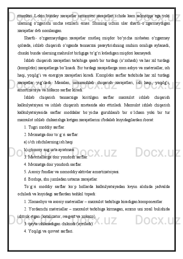 mumkin.   Lekin   bunday   xarajatlar   umumsex   xarajatlari   ichida   kam   salmoqqa   ega   yoki
ularning   o‘zgarishi   uncha   sezilarli   emas.   Shuning   uchun   ular   shartli - o‘zgarmaydigan
xarajatlar deb nomlangan.
Shartli -   o‘zgarmaydigan   xarajatlar   mutlaq   miqdor   bo‘yicha   nisbatan   o‘zgarmay
qolsada,   ishlab   chiqarish   o‘sganda   tannarxni   pasaytirishning   muhim   omiliga   aylanadi,
chunki bunda ularning mahsulot birligiga to‘g‘ri keladigan miqdori kamayadi.
Ishlab chiqarish xarajatlari tarkibiga qarab bir turdagi (o‘xshash) va har xil turdagi
(kompleks) xarajatlarga bo‘linadi. Bir turdagi xarajatlarga xom ashyo va materiallar, ish
haqi, yoqilg‘i  va  energiya xarajatlari  kiradi. Kompleks   sarflar   tarkibida  har   xil  turdagi
xarajatlar   yig‘iladi .   Masalan,   umumishlab   chiqarish   xarajatlari,   ish   haqi,   yoqilg‘i,
amortizatsiya va hokazo sarflar kiradi.
Ishlab   chiqarish   tannarxiga   kiritilgan   sarflar   maxsulot   ishlab   chiqarish
kalkulyatsiyasi   va   ishlab   chiqarish   smetasida   aks   ettiriladi.   Maxsulot   ishlab   chiqarish
kalkulyatsiyasida   sarflar   moddalar   bo`yicha   guruhlanib   bir   o`lcham   yoki   bir   tur
maxsulot ishlab chikarishga ketgan xarajatlarini ifodalab kuyidagilardan iborat:
1. Tugri moddiy sarflar.
2. Mexnatga doir to`g`ri sarflar:
a) i/ch ishchilarning ish haqi
b) ijtimoiy sug`urta ajratmasi
3. Materiallarga doir yondosh sarflar.
4. Mexnatga doir yondosh sarflar.
5. Asosiy fondlar va nomoddiy aktivlar amortizatsiyasi.
6. Boshqa, shu jumladan ustama xarajatlar.
To`g`ri   moddiy   sarflar   ko`p   hollarda   kalkulyatsiyadan   keyin   alohida   jadvalda
ochiladi va kuyidagi sarflardan tashkil topadi:
1. Xomashyo va asosiy materiallar – maxsulot tarkibiga kiradigan komponentlar.
2. Yordamchi materiallar – maxsulot tarkibiga kirmagan, ammo uni xosil bulishida
ishtrok etgan (katalizator, reagent va xokazo).
3. qayta ishlanadigan chikindi (ayriladi).
4. Yoqilgi va quvvat sarflari. 