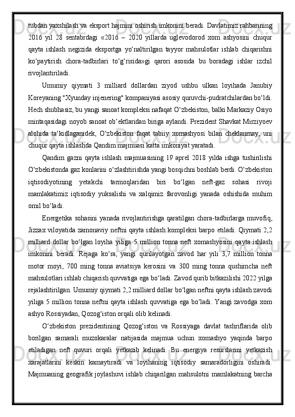 tubdan yaxshilash va eksport hajmini oshirish imkonini beradi. Davlatimiz rahbarining
2016   yil   28   sentabrdagi   «2016   –   2020   yillarda   uglevodorod   xom   ashyosini   chuqur
qayta   ishlash   negizida   eksportga   yo‘naltirilgan   tayyor   mahsulotlar   ishlab   chiqarishni
ko‘paytirish   chora-tadbirlari   to‘g‘risida»gi   qarori   asosida   bu   boradagi   ishlar   izchil
rivojlantiriladi.
Umumiy   qiymati   3   milliard   dollardan   ziyod   ushbu   ulkan   loyihada   Janubiy
Koreyaning "Xyunday injenering" kompaniyasi asosiy quruvchi-pudratchilardan bo‘ldi.
Hech shubhasiz, bu yangi sanoat kompleksi nafaqat O‘zbekiston, balki Markaziy Osiyo
mintaqasidagi noyob sanoat ob’ektlaridan biriga aylandi. Prezident Shavkat Mirziyoev
alohida   ta’kidlaganidek,   O‘zbekiston   faqat   tabiiy   xomashyosi   bilan   cheklanmay,   uni
chuqur qayta ishlashda Qandim majmuasi katta imkoniyat yaratadi.
Qandim   gazni   qayta   ishlash   majmuasining   19   aprel   2018   yilda   ishga   tushirilishi
O‘zbekistonda gaz konlarini o‘zlashtirishda yangi bosqichni boshlab berdi. O‘zbekiston
iqtisodiyotining   yetakchi   tarmoqlaridan   biri   bo‘lgan   neft-gaz   sohasi   rivoji
mamlakatimiz   iqtisodiy   yuksalishi   va   xalqimiz   farovonligi   yanada   oshishida   muhim
omil bo‘ladi.
Energetika sohasini  yanada  rivojlantirishga qaratilgan chora-tadbirlarga muvofiq,
Jizzax viloyatida zamonaviy neftni qayta ishlash kompleksi barpo etiladi. Qiymati 2,2
milliard   dollar   bo‘lgan   loyiha   yiliga   5   million   tonna   neft   xomashyosini   qayta   ishlash
imkonini   beradi.   Rejaga   ko‘ra,   yangi   qurilayotgan   zavod   har   yili   3,7   million   tonna
motor   moyi,   700   ming   tonna   aviatsiya   kerosini   va   300   ming   tonna   qushimcha   neft
mahsulotlari ishlab chiqarish quvvatiga ega bo‘ladi. Zavod qurib bitkazilishi 2022 yilga
rejalashtirilgan. Umumiy qiymati 2,2 milliard dollar bo‘lgan neftni qayta ishlash zavodi
yiliga 5 million tonna neftni qayta ishlash quvvatiga ega bo‘ladi. Yangi zavodga xom
ashyo Rossiyadan, Qozog‘iston orqali olib kelinadi.
O‘zbekiston   prezidentining   Qozog‘iston   va   Rossiyaga   davlat   tashriflarida   olib
borilgan   samarali   muzokaralar   natijasida   majmua   uchun   xomashyo   yaqinda   barpo
etiladigan   neft   quvuri   orqali   yetkazib   kelinadi.   Bu   energiya   resurslarini   yetkazish
xarajatlarini   keskin   kamaytiradi   va   loyihaning   iqtisodiy   samaradorligini   oshiradi.
Majmuaning geografik joylashuvi ishlab chiqarilgan mahsulotni mamlakatning barcha 