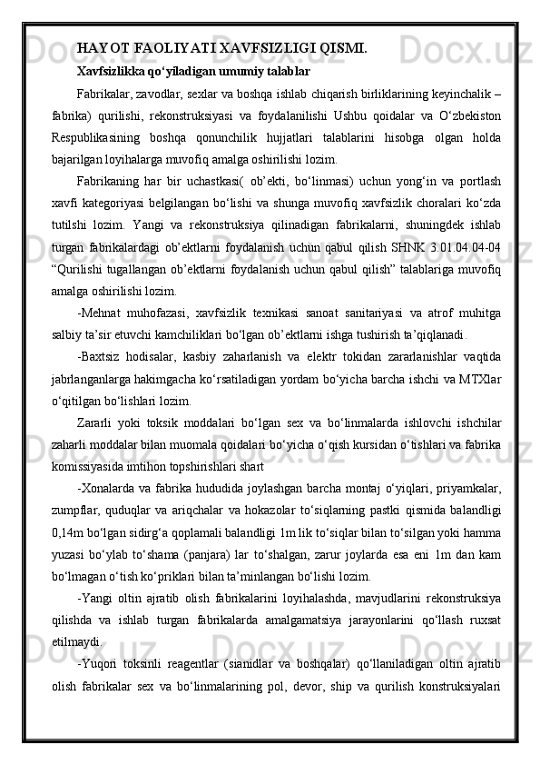 HAYOT FAOLIYATI XAVFSIZLIGI QISMI.
Xavfsizlikka qo‘yiladigan umumiy talablar
Fabrikalar, zavodlar, sexlar va boshqa ishlab chiqarish birliklarining keyinchalik –
fabrika)   qurilishi,   rekonstruksiyasi   va   foydalanilishi   Ushbu   qoidalar   va   O‘zbekiston
Respublikasining   boshqa   qonunchilik   hujjatlari   talablarini   hisobga   olgan   holda
bajarilgan loyihalarga muvofiq amalga oshirilishi lozim.
Fabrikaning   har   bir   uchastkasi(   ob’ekti,   bo‘linmasi)   uchun   yong‘in   va   portlash
xavfi   kategoriyasi   belgilangan   bo‘lishi   va   shunga   muvofiq   xavfsizlik   choralari   ko‘zda
tutilshi   lozim.   Yangi   va   rekonstruksiya   qilinadigan   fabrikalarni,   shuningdek   ishlab
turgan   fabrikalardagi   ob’ektlarni   foydalanish   uchun   qabul   qilish   SHNK   3.01.04.04-04
“Qurilishi  tugallangan ob’ektlarni  foydalanish  uchun qabul  qilish” talablariga muvofiq
amalga oshirilishi lozim.
-Mehnat   muhofazasi,   xavfsizlik   texnikasi   sanoat   sanitariyasi   va   atrof   muhitga
salbiy ta’sir etuvchi kamchiliklari bo‘lgan ob’ektlarni ishga tushirish ta’qiqlanadi .
-Baxtsiz   hodisalar,   kasbiy   zaharlanish   va   elektr   tokidan   zararlanishlar   vaqtida
jabrlanganlarga hakimgacha ko‘rsatiladigan yordam bo‘yicha barcha ishchi va MTXlar
o‘qitilgan bo‘lishlari lozim.
Zararli   yoki   toksik   moddalari   bo‘lgan   sex   va   bo‘linmalarda   ishlovchi   ishchilar
zaharli moddalar bilan muomala qoidalari bo‘yicha o‘qish kursidan o‘tishlari va fabrika
komissiyasida imtihon topshirishlari shart
-Xonalarda  va   fabrika  hududida  joylashgan   barcha  montaj   o‘yiqlari,  priyamkalar,
zumpflar,   quduqlar   va   ariqchalar   va   hokazolar   to‘siqlarning   pastki   qismida   balandligi
0,14m bo‘lgan sidirg‘a qoplamali balandligi 1m lik to‘siqlar bilan to‘silgan yoki hamma
yuzasi   bo‘ylab   to‘shama   (panjara)   lar   to‘shalgan,   zarur   joylarda   esa   eni   1m   dan   kam
bo‘lmagan o‘tish ko‘priklari bilan ta’minlangan bo‘lishi lozim.
-Yangi   oltin   ajratib   olish   fabrikalarini   loyihalashda,   mavjudlarini   rekonstruksiya
qilishda   va   ishlab   turgan   fabrikalarda   amalgamatsiya   jarayonlarini   qo‘llash   ruxsat
etilmaydi.
-Yuqori   toksinli   reagentlar   (sianidlar   va   boshqalar)   qo‘llaniladigan   oltin   ajratib
olish   fabrikalar   sex   va   bo‘linmalarining   pol,   devor,   ship   va   qurilish   konstruksiyalari 