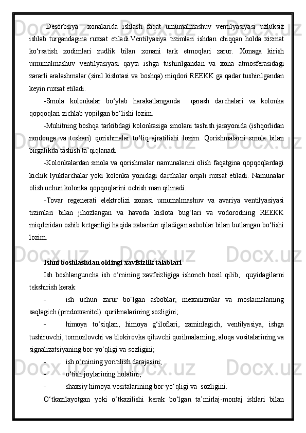 -Desorbsiya     xonalarida   ishlash   faqat   umumalmashuv   ventilyasiyasi   uzluksiz
ishlab   turgandagina   ruxsat   etiladi.Ventilyasiya   tizimlari   ishdan   chiqqan   holda   xizmat
ko‘rsatish   xodimlari   zudlik   bilan   xonani   tark   etmoqlari   zarur.   Xonaga   kirish
umumalmashuv   ventilyasiyasi   qayta   ishga   tushirilgandan   va   xona   atmosferasidagi
zararli aralashmalar (sinil kislotasi va boshqa) miqdori REEKK ga qadar tushirilgandan
keyin ruxsat etiladi. 
-Smola   kolonkalar   bo‘ylab   harakatlanganda     qarash   darchalari   va   kolonka
qopqoqlari zichlab yopilgan bo‘lishi lozim.
-Muhitning boshqa tarkibdagi kolonkasiga smolani tashish jarayonida (ishqorlidan
nordonga   va   teskari)   qorishmalar   to‘liq   ajratilishi   lozim.   Qorishmalarni   smola   bilan
birgalikda tashish ta’qiqlanadi.
-Kolonkalardan smola va qorishmalar namunalarini olish faqatgina qopqoqlardagi
kichik   lyuklarchalar   yoki   kolonka   yonidagi   darchalar   orqali   ruxsat   etiladi.   Namunalar
olish uchun kolonka qopqoqlarini ochish man qilinadi.
-Tovar   regenerati   elektrolizi   xonasi   umumalmashuv   va   avariya   ventilyasiyasi
tizimlari   bilan   jihozlangan   va   havoda   kislota   bug‘lari   va   vodorodning   REEKK
miqdoridan oshib ketganligi haqida xabardor qiladigan asboblar bilan butlangan bo‘lishi
lozim.
Ishni boshlashdan oldingi xavfsizlik talablari
Ish   boshlanguncha   ish   o‘rnining   xavfsizligiga   ishonch   hosil   qilib,     quyidagilarni
tekshirish kerak:
 ish   uchun   zarur   bo‘lgan   asboblar,   mexanizmlar   va   moslamalarning
saqlagich (predoxranitel)  qurilmalarining sozligini;
 himoya   to‘siqlari,   himoya   g‘iloflari,   zaminlagich,   ventilyasiya,   ishga
tushiruvchi, tormozlovchi va blokirovka qiluvchi qurilmalarning, aloqa vositalarining va
signalizatsiyaning bor-yo‘qligi va sozligini;
 ish o‘rnining yoritilish darajasini;
 o‘tish joylarining holatini;
 shaxsiy himoya vositalarining bor-yo‘qligi va  sozligini.
O‘tkazilayotgan   yoki   o‘tkazilishi   kerak   bo‘lgan   ta’mirlaj-montaj   ishlari   bilan 