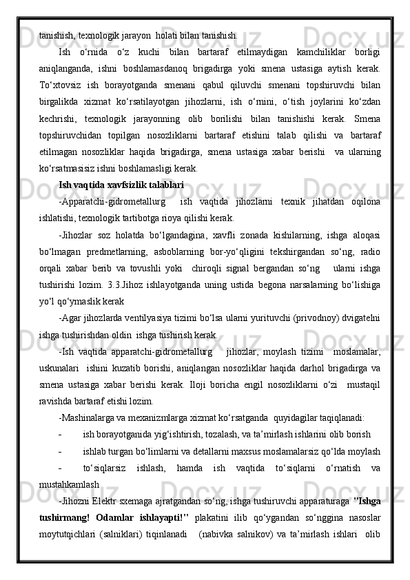 tanishish, texnologik jarayon  holati bilan tanishish.
Ish   o‘rnida   o‘z   kuchi   bilan   bartaraf   etilmaydigan   kamchiliklar   borligi
aniqlanganda,   ishni   boshlamasdanoq   brigadirga   yoki   smena   ustasiga   aytish   kerak.
To‘xtovsiz   ish   borayotganda   smenani   qabul   qiluvchi   smenani   topshiruvchi   bilan
birgalikda   xizmat   ko‘rsatilayotgan   jihozlarni,   ish   o‘rnini,   o‘tish   joylarini   ko‘zdan
kechrishi,   texnologik   jarayonning   olib   borilishi   bilan   tanishishi   kerak.   Smena
topshiruvchidan   topilgan   nosozliklarni   bartaraf   etishini   talab   qilishi   va   bartaraf
etilmagan   nosozliklar   haqida   brigadirga,   smena   ustasiga   xabar   berishi     va   ularning
ko‘rsatmasisiz ishni boshlamasligi kerak.
Ish vaqtida xavfsizlik talablari
-Apparatchi-gidrometallurg     ish   vaqtida   jihozlarni   texnik   jihatdan   oqilona
ishlatishi, texnologik tartibotga rioya qilishi kerak.
-Jihozlar   soz   holatda   bo‘lgandagina,   xavfli   zonada   kishilarning,   ishga   aloqasi
bo‘lmagan   predmetlarning,   asboblarning   bor-yo‘qligini   tekshirgandan   so‘ng,   radio
orqali   xabar   berib   va   tovushli   yoki     chiroqli   signal   bergandan   so‘ng       ularni   ishga
tushirishi   lozim.   3.3.Jihoz   ishlayotganda   uning   ustida   begona   narsalarning   bo‘lishiga
yo‘l qo‘ymaslik kerak
-Agar jihozlarda ventilyasiya tizimi bo‘lsa ularni yurituvchi (privodnoy) dvigatelni
ishga tushirishdan oldin  ishga tushirish kerak.
-Ish   vaqtida   apparatchi-gidrometallurg       jihozlar,   moylash   tizimi     moslamalar,
uskunalari     ishini   kuzatib   borishi,   aniqlangan   nosozliklar   haqida   darhol   brigadirga   va
smena   ustasiga   xabar   berishi   kerak.   Iloji   boricha   engil   nosozliklarni   o‘zi     mustaqil
ravishda bartaraf etishi lozim.
-Mashinalarga va mexanizmlarga xizmat ko‘rsatganda  quyidagilar taqiqlanadi:
 ish borayotganida yig‘ishtirish, tozalash, va ta’mirlash ishlarini olib borish
 ishlab turgan bo‘limlarni va detallarni maxsus moslamalarsiz qo‘lda moylash
 to‘siqlarsiz   ishlash,   hamda   ish   vaqtida   to‘siqlarni   o‘rnatish   va
mustahkamlash
-Jihozni Elektr sxemaga ajratgandan so‘ng, ishga tushiruvchi apparaturaga   "Ishga
tushirmang!   Odamlar   ishlayapti!"   plakatini   ilib   qo‘ygandan   so‘nggina   nasoslar
moytutqichlari   (salniklari)   tiqinlanadi       (nabivka   salnikov)   va   ta’mirlash   ishlari     olib 