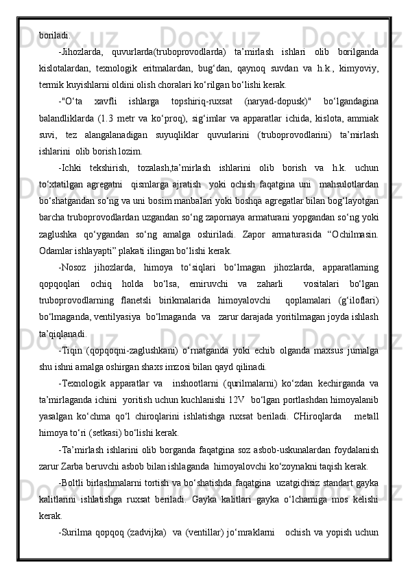 boriladi.
-Jihozlarda,   quvurlarda(truboprovodlarda)   ta’mirlash   ishlari   olib   borilganda
kislotalardan,   texnologik   eritmalardan,   bug‘dan,   qaynoq   suvdan   va   h.k.,   kimyoviy,
termik kuyishlarni oldini olish choralari ko‘rilgan bo‘lishi kerak.
-"O‘ta   xavfli   ishlarga   topshiriq-ruxsat   (naryad-dopusk)"   bo‘lgandagina
balandliklarda   (1.3   metr   va   ko‘proq),   sig‘imlar   va   apparatlar   ichida,   kislota,   ammiak
suvi,   tez   alangalanadigan   suyuqliklar   quvurlarini   (truboprovodlarini)   ta’mirlash
ishlarini  olib borish lozim.
-Ichki   tekshirish,   tozalash,ta’mirlash   ishlarini   olib   borish   va   h.k.   uchun
to‘xtatilgan   agregatni     qismlarga   ajratish     yoki   ochish   faqatgina   uni     mahsulotlardan
bo‘shatgandan so‘ng va uni bosim manbalari yoki boshqa agregatlar bilan bog‘layotgan
barcha truboprovodlardan uzgandan so‘ng zapornaya armaturani yopgandan so‘ng yoki
zaglushka   qo‘ygandan   so‘ng   amalga   oshiriladi.   Zapor   armaturasida   “Ochilmasin.
Odamlar ishlayapti” plakati ilingan bo‘lishi kerak.
-Nosoz   jihozlarda,   himoya   to‘siqlari   bo‘lmagan   jihozlarda,   apparatlarning
qopqoqlari   ochiq   holda   bo‘lsa,   emiruvchi   va   zaharli     vositalari   bo‘lgan
truboprovodlarning   flanetsli   birikmalarida   himoyalovchi     qoplamalari   (g‘iloflari)
bo‘lmaganda, ventilyasiya  bo‘lmaganda  va   zarur darajada yoritilmagan joyda ishlash
ta’qiqlanadi.
-Tiqin   (qopqoqni-zaglushkani)   o‘rnatganda   yoki   echib   olganda   maxsus   jurnalga
shu ishni amalga oshirgan shaxs imzosi bilan qayd qilinadi.
-Texnologik   apparatlar   va     inshootlarni   (qurilmalarni)   ko‘zdan   kechirganda   va
ta’mirlaganda ichini   yoritish uchun kuchlanishi 12V   bo‘lgan portlashdan himoyalanib
yasalgan   ko‘chma   qo‘l   chiroqlarini   ishlatishga   ruxsat   beriladi.   CHiroqlarda       metall
himoya to‘ri (setkasi) bo‘lishi kerak.
-Ta’mirlash ishlarini  olib borganda faqatgina soz asbob-uskunalardan foydalanish
zarur Zarba beruvchi asbob bilan ishlaganda  himoyalovchi ko‘zoynakni taqish kerak.
-Boltli birlashmalarni tortish va bo‘shatishda faqatgina  uzatgichsiz standart gayka
kalitlarini   ishlatishga   ruxsat   beriladi.   Gayka   kalitlari   gayka   o‘lchamiga   mos   kelishi
kerak.
-Surilma qopqoq  (zadvijka)    va  (ventillar)  jo‘mraklarni      ochish  va  yopish  uchun 