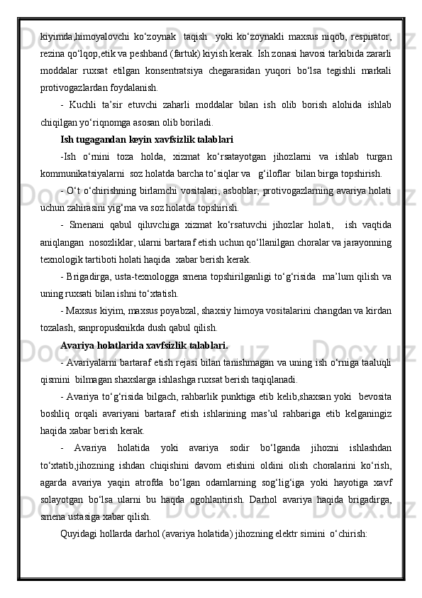 kiyimda,himoyalovchi   ko‘zoynak     taqish     yoki   ko‘zoynakli   maxsus   niqob,   respirator,
rezina qo‘lqop,etik va peshband (fartuk) kiyish kerak. Ish zonasi havosi tarkibida zararli
moddalar   ruxsat   etilgan   konsentratsiya   chegarasidan   yuqori   bo‘lsa   tegishli   markali
protivogazlardan foydalanish. 
-   Kuchli   ta’sir   etuvchi   zaharli   moddalar   bilan   ish   olib   borish   alohida   ishlab
chiqilgan yo‘riqnomga asosan olib boriladi.  
Ish tugagandan keyin xavfsizlik talablari
-Ish   o‘rnini   toza   holda,   xizmat   ko‘rsatayotgan   jihozlarni   va   ishlab   turgan
kommunikatsiyalarni  soz holatda barcha to‘siqlar va   g‘iloflar  bilan birga topshirish.
- O‘t o‘chirishning birlamchi vositalari, asboblar, protivogazlarning avariya holati
uchun zahirasini yig‘ma va soz holatda topshirish.
-   Smenani   qabul   qiluvchiga   xizmat   ko‘rsatuvchi   jihozlar   holati,     ish   vaqtida
aniqlangan  nosozliklar, ularni bartaraf etish uchun qo‘llanilgan choralar va jarayonning
texnologik tartiboti holati haqida  xabar berish kerak.
- Brigadirga, usta-texnologga smena topshirilganligi to‘g‘risida   ma’lum qilish va
uning ruxsati bilan ishni to‘xtatish.
- Maxsus kiyim, maxsus poyabzal, shaxsiy himoya vositalarini changdan va kirdan
tozalash, sanpropusknikda dush qabul qilish.
Avariya holatlarida xavfsizlik talablari.
- Avariyalarni bartaraf etish rejasi bilan tanishmagan va uning ish o‘rniga taaluqli
qismini  bilmagan shaxslarga ishlashga ruxsat berish taqiqlanadi.
- Avariya to‘g‘risida bilgach, rahbarlik punktiga etib kelib,shaxsan yoki   bevosita
boshliq   orqali   avariyani   bartaraf   etish   ishlarining   mas’ul   rahbariga   etib   kelganingiz
haqida xabar berish kerak.
-   Avariya   holatida   yoki   avariya   sodir   bo‘lganda   jihozni   ishlashdan
to‘xtatib,jihozning   ishdan   chiqishini   davom   etishini   oldini   olish   choralarini   ko‘rish,
agarda   avariya   yaqin   atrofda   bo‘lgan   odamlarning   sog‘lig‘iga   yoki   hayotiga   xavf
solayotgan   bo‘lsa   ularni   bu   haqda   ogohlantirish.   Darhol   avariya   haqida   brigadirga,
smena ustasiga xabar qilish.
Quyidagi hollarda darhol (avariya holatida) jihozning elektr simini  o‘chirish: 