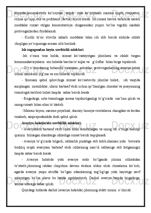 kiyimda,himoyalovchi   ko‘zoynak     taqish     yoki   ko‘zoynakli   maxsus   niqob,   respirator,
rezina qo‘lqop,etik va peshband (fartuk) kiyish kerak. Ish zonasi havosi tarkibida zararli
moddalar   ruxsat   etilgan   konsentratsiya   chegarasidan   yuqori   bo‘lsa   tegishli   markali
protivogazlardan foydalanish. 
-   Kuchli   ta’sir   etuvchi   zaharli   moddalar   bilan   ish   olib   borish   alohida   ishlab
chiqilgan yo‘riqnomga asosan olib boriladi.  
Ish tugagandan keyin xavfsizlik talablari
-Ish   o‘rnini   toza   holda,   xizmat   ko‘rsatayotgan   jihozlarni   va   ishlab   turgan
kommunikatsiyalarni  soz holatda barcha to‘siqlar va   g‘iloflar  bilan birga topshirish.
- O‘t o‘chirishning birlamchi vositalari, asboblar, protivogazlarning avariya holati
uchun zahirasini yig‘ma va soz holatda topshirish.
-   Smenani   qabul   qiluvchiga   xizmat   ko‘rsatuvchi   jihozlar   holati,     ish   vaqtida
aniqlangan  nosozliklar, ularni bartaraf etish uchun qo‘llanilgan choralar va jarayonning
texnologik tartiboti holati haqida  xabar berish kerak.
- Brigadirga, usta-texnologga smena topshirilganligi to‘g‘risida   ma’lum qilish va
uning ruxsati bilan ishni to‘xtatish.
- Maxsus kiyim, maxsus poyabzal, shaxsiy himoya vositalarini changdan va kirdan
tozalash, sanpropusknikda dush qabul qilish.
Avariya holatlarida xavfsizlik talablari.
- Avariyalarni bartaraf etish rejasi bilan tanishmagan va uning ish o‘rniga taaluqli
qismini  bilmagan shaxslarga ishlashga ruxsat berish taqiqlanadi.
- Avariya to‘g‘risida bilgach, rahbarlik punktiga etib kelib,shaxsan yoki   bevosita
boshliq   orqali   avariyani   bartaraf   etish   ishlarining   mas’ul   rahbariga   etib   kelganingiz
haqida xabar berish kerak.
-   Avariya   holatida   yoki   avariya   sodir   bo‘lganda   jihozni   ishlashdan
to‘xtatib,jihozning   ishdan   chiqishini   davom   etishini   oldini   olish   choralarini   ko‘rish,
agarda   avariya   yaqin   atrofda   bo‘lgan   odamlarning   sog‘lig‘iga   yoki   hayotiga   xavf
solayotgan   bo‘lsa   ularni   bu   haqda   ogohlantirish.   Darhol   avariya   haqida   brigadirga,
smena ustasiga xabar qilish.
Quyidagi hollarda darhol (avariya holatida) jihozning elektr simini  o‘chirish: