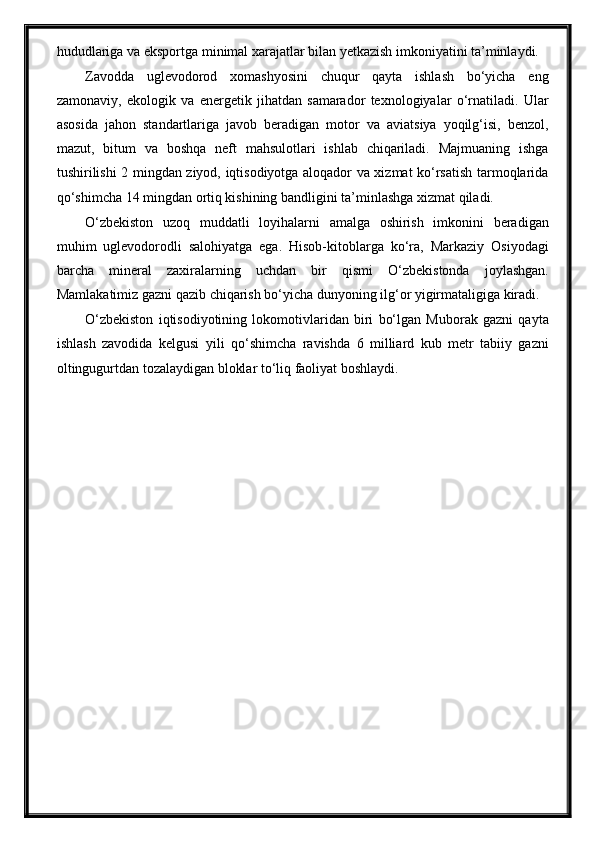 hududlariga va eksportga minimal xarajatlar bilan yetkazish imkoniyatini ta’minlaydi.
Zavodda   uglevodorod   xomashyosini   chuqur   qayta   ishlash   bo‘yicha   eng
zamonaviy,   ekologik   va   energetik   jihatdan   samarador   texnologiyalar   o‘rnatiladi.   Ular
asosida   jahon   standartlariga   javob   beradigan   motor   va   aviatsiya   yoqilg‘isi,   benzol,
mazut,   bitum   va   boshqa   neft   mahsulotlari   ishlab   chiqariladi.   Majmuaning   ishga
tushirilishi 2 mingdan ziyod, iqtisodiyotga aloqador va xizmat ko‘rsatish tarmoqlarida
qo‘shimcha 14 mingdan ortiq kishining bandligini ta’minlashga xizmat qiladi.
O‘zbekiston   uzoq   muddatli   loyihalarni   amalga   oshirish   imkonini   beradigan
muhim   uglevodorodli   salohiyatga   ega.   Hisob-kitoblarga   ko‘ra,   Markaziy   Osiyodagi
barcha   mineral   zaxiralarning   uchdan   bir   qismi   O‘zbekistonda   joylashgan.
Mamlakatimiz gazni qazib chiqarish bo‘yicha dunyoning ilg‘or yigirmataligiga kiradi.
O‘zbekiston   iqtisodiyotining   lokomotivlaridan   biri   bo‘lgan   Muborak   gazni   qayta
ishlash   zavodida   kelgusi   yili   qo‘shimcha   ravishda   6   milliard   kub   metr   tabiiy   gazni
oltingugurtdan tozalaydigan bloklar to‘liq faoliyat boshlaydi. 