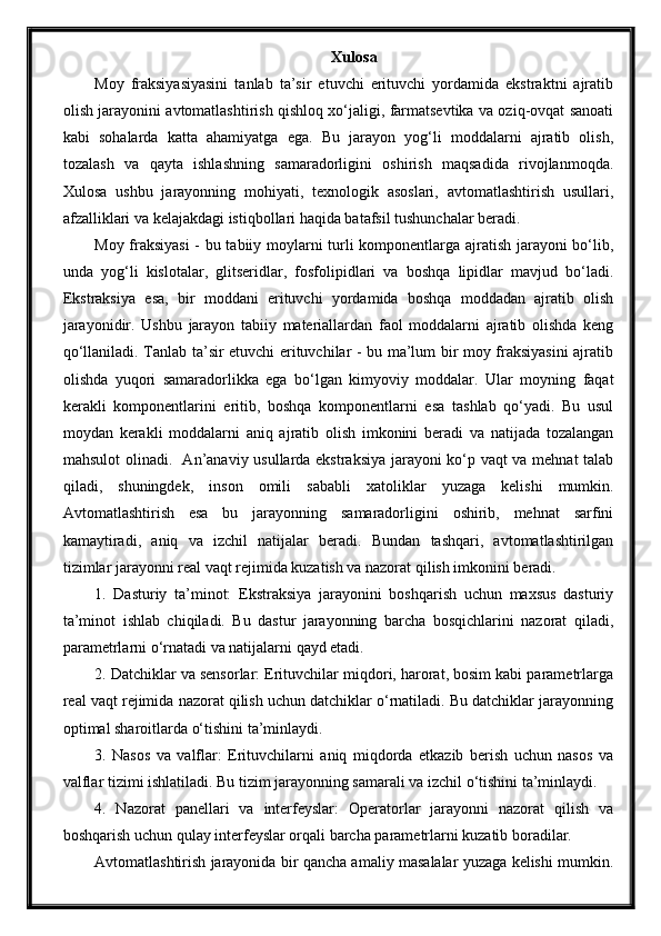 Xulosa
Moy   fraksiyasiyasini   tanlab   ta’sir   etuvchi   erituvchi   yordamida   ekstraktni   ajratib
olish jarayonini avtomatlashtirish qishloq xo‘jaligi, farmatsevtika va oziq-ovqat sanoati
kabi   sohalarda   katta   ahamiyatga   ega.   Bu   jarayon   yog‘li   moddalarni   ajratib   olish,
tozalash   va   qayta   ishlashning   samaradorligini   oshirish   maqsadida   rivojlanmoqda.
Xulosa   ushbu   jarayonning   mohiyati,   texnologik   asoslari,   avtomatlashtirish   usullari,
afzalliklari va kelajakdagi istiqbollari haqida batafsil tushunchalar beradi.
Moy fraksiyasi  - bu tabiiy moylarni turli komponentlarga ajratish jarayoni bo‘lib,
unda   yog‘li   kislotalar,   glitseridlar,   fosfolipidlari   va   boshqa   lipidlar   mavjud   bo‘ladi.
Ekstraksiya   esa,   bir   moddani   erituvchi   yordamida   boshqa   moddadan   ajratib   olish
jarayonidir.   Ushbu   jarayon   tabiiy   materiallardan   faol   moddalarni   ajratib   olishda   keng
qo‘llaniladi. Tanlab ta’sir etuvchi erituvchilar - bu ma’lum bir moy fraksiyasini ajratib
olishda   yuqori   samaradorlikka   ega   bo‘lgan   kimyoviy   moddalar.   Ular   moyning   faqat
kerakli   komponentlarini   eritib,   boshqa   komponentlarni   esa   tashlab   qo‘yadi.   Bu   usul
moydan   kerakli   moddalarni   aniq   ajratib   olish   imkonini   beradi   va   natijada   tozalangan
mahsulot olinadi.   An’anaviy usullarda ekstraksiya jarayoni ko‘p vaqt va mehnat talab
qiladi,   shuningdek,   inson   omili   sababli   xatoliklar   yuzaga   kelishi   mumkin.
Avtomatlashtirish   esa   bu   jarayonning   samaradorligini   oshirib,   mehnat   sarfini
kamaytiradi,   aniq   va   izchil   natijalar   beradi.   Bundan   tashqari,   avtomatlashtirilgan
tizimlar jarayonni real vaqt rejimida kuzatish va nazorat qilish imkonini beradi.
1.   Dasturiy   ta’minot:   Ekstraksiya   jarayonini   boshqarish   uchun   maxsus   dasturiy
ta’minot   ishlab   chiqiladi.   Bu   dastur   jarayonning   barcha   bosqichlarini   nazorat   qiladi,
parametrlarni o‘rnatadi va natijalarni qayd etadi.
2. Datchiklar va sensorlar: Erituvchilar miqdori, harorat, bosim kabi parametrlarga
real vaqt rejimida nazorat qilish uchun datchiklar o‘rnatiladi. Bu datchiklar jarayonning
optimal sharoitlarda o‘tishini ta’minlaydi.
3.   Nasos   va   valflar:   Erituvchilarni   aniq   miqdorda   etkazib   berish   uchun   nasos   va
valflar tizimi ishlatiladi. Bu tizim jarayonning samarali va izchil o‘tishini ta’minlaydi.
4.   Nazorat   panellari   va   interfeyslar:   Operatorlar   jarayonni   nazorat   qilish   va
boshqarish uchun qulay interfeyslar orqali barcha parametrlarni kuzatib boradilar.
Avtomatlashtirish jarayonida bir qancha amaliy masalalar yuzaga kelishi mumkin. 