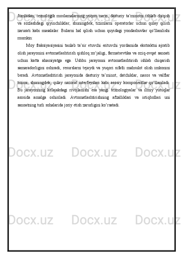 Jumladan,   texnologik   moslamalarning   yuqori   narxi,   dasturiy   ta’minotni   ishlab   chiqish
va   sozlashdagi   qiyinchiliklar,   shuningdek,   tizimlarni   operatorlar   uchun   qulay   qilish
zarurati   kabi   masalalar.   Bularni   hal   qilish   uchun   quyidagi   yondashuvlar   qo‘llanilishi
mumkin:
Moy   fraksiyasiyasini   tanlab   ta’sir   etuvchi   erituvchi   yordamida   ekstraktni   ajratib
olish jarayonini avtomatlashtirish qishloq xo‘jaligi, farmatsevtika va oziq-ovqat sanoati
uchun   katta   ahamiyatga   ega.   Ushbu   jarayonni   avtomatlashtirish   ishlab   chiqarish
samaradorligini   oshiradi,   resurslarni   tejaydi   va   yuqori   sifatli   mahsulot   olish   imkonini
beradi.   Avtomatlashtirish   jarayonida   dasturiy   ta’minot,   datchiklar,   nasos   va   valflar
tizimi,   shuningdek,   qulay   nazorat   interfeyslari   kabi   asosiy   komponentlar   qo‘llaniladi.
Bu   jarayonning   kelajakdagi   rivojlanishi   esa   yangi   texnologiyalar   va   ilmiy   yutuqlar
asosida   amalga   oshiriladi.   Avtomatlashtirishning   afzalliklari   va   istiqbollari   uni
sanoatning turli sohalarida joriy etish zarurligini ko‘rsatadi.  
