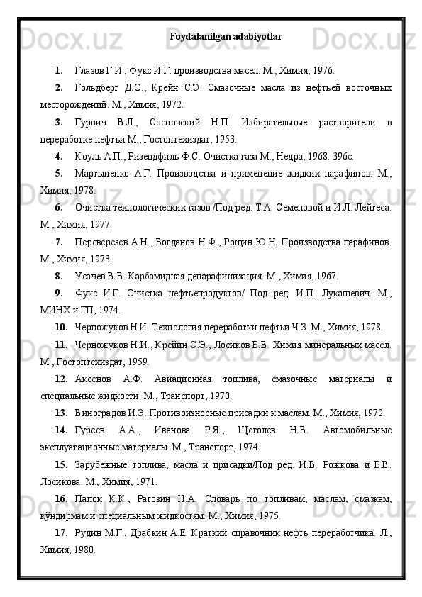 Foydalanilgan adabiyotlar
1. Глазов Г.И., Фукс И.Г. производства масел. М., Химия, 1976.
2. Гольдберг   Д.О.,   Крейн   С.Э.   Смазочные   масла   из   нефтьей   восточных
месторождений. М., Химия, 1972.
3. Гурвич   В.Л.,   Сосновский   Н.П.   Избирательные   растворители   в
переработке нефтьи М., Гостоптехиздат, 1953.
4. Коуль А.П., Ризендфиль Ф.С. Очистка газа М., Недра, 1968. 396с.
5. Мартыненко   А.Г.   Производства   и   применение   жидких   парафинов.   М.,
Химия, 1978.
6. Очистка технологических газов /Под ред. Т.А. Семеновой и И.Л. Лейтеса.
М., Химия, 1977.
7. Переверезев А.Н., Богданов Н.Ф., Рощин Ю.Н. Производства парафинов.
М., Химия, 1973.
8. Усачев В.В. Карбамидная депарафинизация. М., Химия, 1967.
9. Фукс   И.Г.   Очистка   нефтьепродуктов/   Под   ред.   И.П.   Лукашевич.   М.,
МИНХ и ГП, 1974.
10. Черножуков Н.И. Технология переработки нефтьи Ч.З. М., Химия, 1978.
11. Черножуков Н.И., Крейин С.Э., Лосиков Б.В. Химия минеральных масел.
М., Гостоптехиздат, 1959.
12. Аксенов   А.Ф.   Авиационная   топлива,   смазочные   материалы   и
специальные жидкости. М., Транспорт, 1970.
13. Виноградов И.Э. Противоизносные присадки к маслам. М., Химия, 1972.
14. Гуреев   А.А.,   Иванова   Р.Я.,   Щеголев   Н.В.   Автомобильные
эксплуатационные материалы. М., Транспорт, 1974.
15. Зарубежные   топлива,   масла   и   присадки/Под   ред.   И.В.   Рожкова   и   Б.В.
Лосикова. М., Химия, 1971.
16. Папок   К.К.,   Рагозин   Н.А.   Словарь   по   топливам,   маслам,   смазкам,
қўндирмам и специальным жидкостям. М., Химия, 1975.
17. Рудин М.Г., Драбкин А.Е. Краткий справочник нефть переработчика. Л.,
Химия, 1980. 