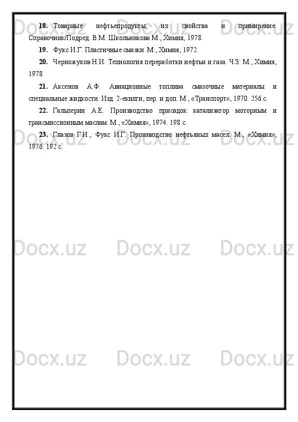 18. Товарные   нефтьепродукты,   их   свойства   и   примирение.
Справочник/Подред. В.М. Школьникова М., Химия, 1978.
19. Фукс И.Г. Пластичные смазки. М., Химия, 1972.
20. Черножуков Н.И. Технология переработки нефтьи и газа. Ч.З. М., Химия,
1978.
21. Аксенов   А.Ф.   Авиационные   топлива   смазочные   материалы   и
специальные жидкости. Изд. 2-екилги, пер. и доп. М., «Транспорт», 1970. 256 с.
22. Гальперин   А.Е.   Производство   присадок   катализатор   моторным   и
трансмиссионным маслам. М., «Химия», 1974. 198 с.
23. Глазов   Г.И.,   Фукс   И.Г.   Производство   нефтьяных   масел.   М.,   «Химия»,
1976. 192 с. 