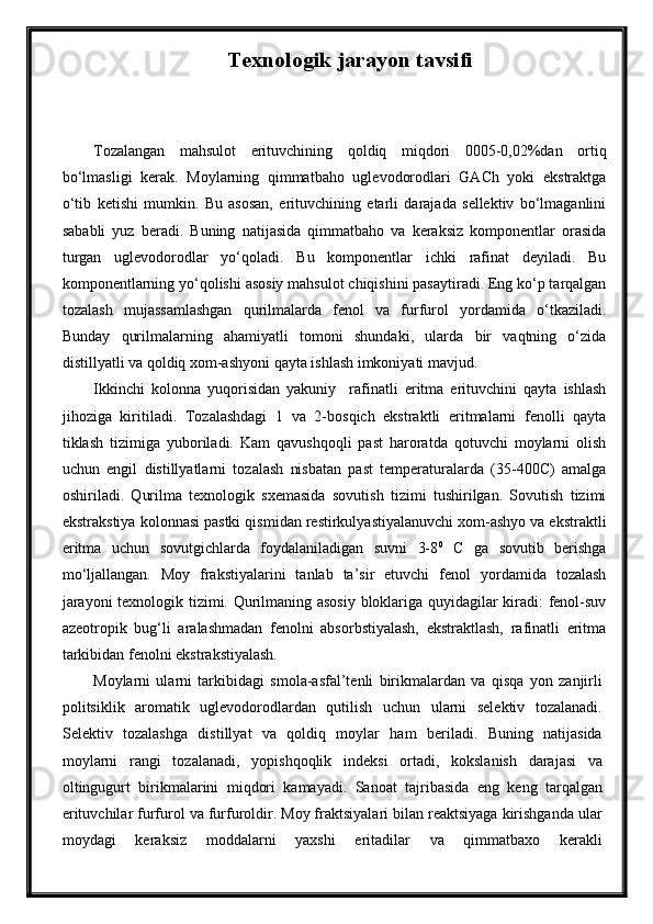 Texnologik jarayon tavsifi  
Tozalangan   mahsulot   erituvchining   qoldiq   miqdori   0005-0,02%dan   ortiq
bo‘lmasligi   kerak.   Moylarning   qimmatbaho   uglevodorodlari   GACh   yoki   ekstraktga
o‘tib   ketishi   mumkin.   Bu   asosan,   erituvchining   etarli   darajada   sellektiv   bo‘lmaganlini
sababli   yuz   beradi.   Buning   natijasida   qimmatbaho   va   keraksiz   komponentlar   orasida
turgan   uglevodorodlar   yo‘qoladi.   Bu   komponentlar   ichki   rafinat   deyiladi.   Bu
komponentlarning yo‘qolishi asosiy mahsulot chiqishini pasaytiradi. Eng ko‘p tarqalgan
tozalash   mujassamlashgan   qurilmalarda   fenol   va   furfurol   yordamida   o‘tkaziladi.
Bunday   qurilmalarning   ahamiyatli   tomoni   shundaki,   ularda   bir   vaqtning   o‘zida
distillyatli va qoldiq xom-ashyoni qayta ishlash imkoniyati mavjud. 
Ikkinchi   kolonna   yuqorisidan   yakuniy     rafinatli   eritma   erituvchini   qayta   ishlash
jihoziga   kiritiladi.   Tozalashdagi   1   va   2-bosqich   ekstraktli   eritmalarni   fenolli   qayta
tiklash   tizimiga   yuboriladi.   Kam   qavushqoqli   past   haroratda   qotuvchi   moylarni   olish
uchun   engil   distillyatlarni   tozalash   nisbatan   past   temperaturalarda   (35-400C)   amalga
oshiriladi.   Qurilma   texnologik   sxemasida   sovutish   tizimi   tushirilgan.   Sovutish   tizimi
ekstrakstiya kolonnasi pastki qismidan restirkulyastiyalanuvchi xom-ashyo va ekstraktli
eritma   uchun   sovutgichlarda   foydalaniladigan   suvni   3-8 0
  C   ga   sovutib   berishga
mo‘ljallangan.   Moy   frakstiyalarini   tanlab   ta’sir   etuvchi   fenol   yordamida   tozalash
jarayoni  texnologik tizimi. Qurilmaning asosiy bloklariga quyidagilar kiradi: fenol-suv
azeotropik   bug‘li   aralashmadan   fenolni   absorbstiyalash,   ekstraktlash,   rafinatli   eritma
tarkibidan fenolni ekstrakstiyalash.
Moylarni   ularni   tarkibidagi   smola-asfal’tenli   birikmalardan   va   qisqa   yon   zanjirli
politsiklik   aromatik   uglevodorodlardan   qutilish   uchun   ularni   selektiv   tozalanadi.
Selektiv   tozalashga   distillyat   va   qoldiq   moylar   ham   beriladi.   Buning   natijasida
moylarni   rangi   tozalanadi,   yopishqoqlik   indeksi   ortadi,   kokslanish   darajasi   va
oltingugurt   birikmalarini   miqdori   kamayadi.   Sanoat   tajribasida   eng   keng   tarqalgan
erituvchilar furfurol va furfuroldir. Moy fraktsiyalari bilan reaktsiyaga kirishganda ular
moydagi   keraksiz   moddalarni   yaxshi   eritadilar   va   qimmatbaxo   kerakli 