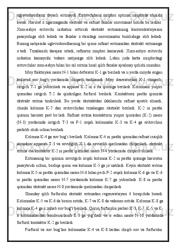 uglevodorodlarni   deyarli   eritmaydi.   Erituvchilarni   miqdori   optimal   miqdorda   olinishi
kerak. Harorat o`zgarmaganda ekstrakt va rafinat fazalar muvozanat holida bo`ladilar.
Xom-ashyo   erituvchi   nisbatini   orttirish   ekstrakt   eritmasining   kontsentratsiyasini
pasayishiga   olib   keladi   va   fazalar   o`rtasidagi   muvozanatni   buzilishiga   olib   keladi.
Buning natijasida uglevodorodlarning bir qismi rafinat eritmasidan ekstrakt eritmasiga
o`tadi.   Tozalanish   darajasi   ortadi,   rafinatni   miqdori   kamayadi.   Xom-ashyo   erituvchi
nisbatini   kamayishi   teskari   natijasiga   olib   keladi.   Lekin   juda   katta   miqdordagi
erituvchilar xom-ashyo bilan bir-xil eritma hosil qilib fazalar ajralmay qolishi mumkin.
Moy fraktsiyasi nasos N-1 bilan deferator K-1 ga beriladi va u yerda moyda erigan
kislorod   suv   bug‘i   yordamida   chiqarib   tashlanadi.   Moy   deaeratordan   K-1   chiqarib,
isitgich   T-1  ga   yuboriladi   va   apparat   K-2  ni   o`rta  qismiga   beriladi.  Kolonnani   yuqori
qismidan   isitgich   T-2   da   qizdirilgan   furfurol   beriladi.   Kontaktorni   pastki   qismida
ekstrakt   eritma   tindiriladi.   Bu   yerda   ekstraktdan   ikkilamchi   rafinat   ajratib   olinadi,
chunki   kolonna   K-7   dan   erituvchidan   tozalangan   ekstrakt   beriladi.   K-2   ni   pastki
qismini  harorati  past  bo`ladi. Rafinat  eritma kontaktorni  yuqori  qismidan  (K-2)   nasos
(N-3)   yordamida   isitgich   T-3   va   P-1   orqali   kolonnalar   K-3   va   K-4   ga   erituvchini
parlatib olish uchun beriladi.
Kolonna K-4 ga suv bug‘i beriladi. Kolonna K-4 ni pastki qismidan rafinat issiqlik
almashuv   apparati   T-3   va   sovutgich   X-1   da  sovutilib   qurilmadan   chiqariladi.   ekstrakt
eritma esa kontaktor K-2 ni pastki qismidan nasos N-4 yordamida chiqarib olinadi.
Eritmaning  bir   qismini   sovutgich   orqali   kolonna   K-2   ni   pastki   qismiga   haroratni
pasaytirish uchun, boshqa qismi esa kolonna K-5 ga jo`natiladi. Keyin ekstrakt eritma
kolonna K-5 ni pastki qismidan nasos N-6 bilan pech P-2 orqali kolonna K-6 ga va K-6
ni   pastki   qismidan   nasos   N-7   yordamida   kolonna   K-7   ga   yuboriladi.   K-8   ni   pastki
qismidan ekstrakt nasos N-8 yordamida qurilmadan chiqariladi.
Shunday   qilib   furfurolni   ekstrakt   eritmadan   regeneratsiyasi   4   bosqichda   boradi:
Kolonnalar K-5 va K-6 da bosim ostida, K-7 va K-8 da vakuum ostida. Kolonna K-8 ga
kolonna K-4 ga o`xshab suv bug‘i beriladi. Quruq furfurolni parlari K-3, K-7, K-5 va K-
6   kolonnalaridan   kondensirlanib   E-3   ga   yig‘iladi   va   u   erdan   nasos   N-10   yordamida
furfurol kontaktor K-2 ga beriladi.
Furfurol   va   suv   bug‘lari   kolonnalar   K-4   va   K-8   lardan   chiqib   suv   va   furfurolni 