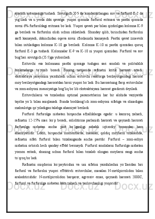 ajratish sistemasiga tushadi. Sovutgich X-5 da kondensirlangan suv va furfurol E-2 da
yig‘iladi   va   u   yerda   ikki   qavatga:   yuqori   qismida   furfurol   eritmasi   va   pastki   qismida
suvni 6% furfuroldagi eritmasi bo`ladi. Yuqori qavati par bilan qizdirilgan kolonna K-9
ga   beriladi   va   furfurolni   olish   uchun   ishlatiladi.   Shunday   qilib,   birinchidan   furfurolni
sarfi   kamayadi,   ikkinchidan   oqava   suvni   ifloslanishi   kamayadi.   Pastki   qavat   zmeevik
bilan   isitiladigan   kolonna   K-10   ga   beriladi.   Kolonna   K-10   ni   pastki   qismidan   quruq
furfurol  E-3 ga tushadi. Kolonnalar K-9 va K-10 ni  yuqori  qismidan. Furfurol va suv
bug‘lari sovutgich (X-5)ga yuboriladi.
Erituvchi   esa   kolonnani   pastki   qismiga   tushgan   sari   smolali   va   politsiklik
birikmalarga   to`yinib   boradi.   Buning   natijasida   rafinatni   kritik   harorati   ortadi.
ekstraktsiya   jarayonini   yaxshilash   uchun   erituvchi   reaktorga   berilayotgandagi   harorat
moy berilayotgandagi haroratdan biroz yuqori bo`ladi. Bu haroratning farqi erituvchilar
va xom-ashyoni xususiyatiga bog‘liq bo`lib ekstraktsiyani harorat gradienti deyiladi.
Erituvchilarni   va   tozalashni   optimal   parametrlarini   har   bir   alohida   vaziyatda
tajriba  yo`li   bilan  aniqlanadi.  Bunda   boshlang‘ich  xom-ashyoni  sifatiga  va  olinadigan
mahsulotga qo`yiladigan talabga ahamiyat beriladi.
Furfurol   furfurolga   nisbatan   birqancha   afzalliklarga   egadir:   u   kamroq   zaharli,
rafinatni   12-15%   mas.   ko`p   beradi,   solishtirma   parlanish   harorati   va   qaynash   harorati
furfurolga   nisbatan   ancha   past   bo`lganligi   sababli   iqtisodiy   tomondan   ham
ahamiyatlidir.   Lekin,   birqancha   momentlarda,   masalan,   qoldiq   moylarni   tozalashda,
rafinatni   sifati   furfurol   bilan   tozalanganda   ancha   pastdir.   Furfurol   –   xom-ashyo
nisbatini ortirish hech qanday effekt bermaydi. Furfurol smolalarni furfurolga nisbatan
yomon   eritadi,   shuning   uchun   furfurol   bilan   tozalab   olingan   moylarni   rangi   ancha
to`qroq bo`ladi.
Rafinatni   miqdorini   ko`paytirishni   va   uni   sifatini   yaxshilashni   yo`llaridan   biri
furfurol   va   furfurolni   yuqori   effektivli   erituvchilar,   masalan   N-metilpirrolidon   bilan
aralashtirishdir.   N-metilpirrolidon   barqaror,   agressiv   emas,   qaynash   harorati   2000C,
furfurol va furfurolga nisbatan kam zaharli va tanlovchanligi yuqoridir. 