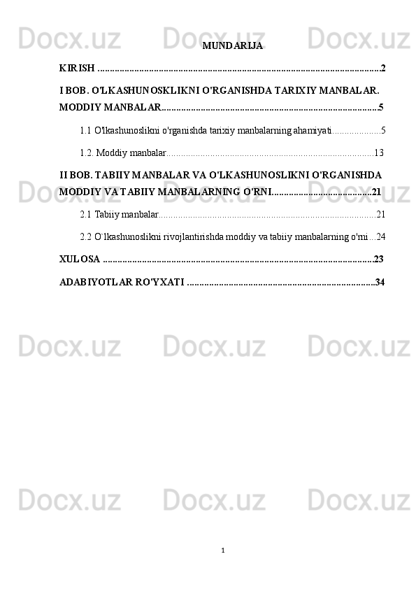 MUNDARIJA
KIRISH ....................................................................................................................2
I BOB. O'LKASHUNOSKLIKNI O'RGANISHDA TARIXIY MANBALAR. 
MODDIY MANBALAR.........................................................................................5
1.1 O'lkashunoslikni o'rganishda tarixiy manbalarning ahamiyati....................5
1.2. Moddiy manbalar.....................................................................................13
II BOB. TABIIY MANBALAR VA O'LKASHUNOSLIKNI O'RGANISHDA 
MODDIY VA TABIIY MANBALARNING O'RNI.........................................21
2.1  Tabiiy manbalar .........................................................................................21
2.2  O`lkashunoslikni rivojlantirishda moddiy va tabiiy manbalarning o'rni ...24
XULOSA ...............................................................................................................23
ADABIYOTLAR RO'YXATI .............................................................................34
1 