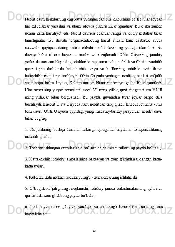 Neolit davri kishilarning eng katta yutuqlaridan biri kulolchilik bo’lib, ular loydan
har xil idishlar yasashni  va ularni olovda pishirishni  o’rgandilar. Bu o’sha zamon
uchun   katta   kashfiyot   edi.   Neolit   davrida   odamlar   rangli   va   oddiy   metallar   bilan
tanishganlar.   Bu   davrda   to’qimachilikning   kashf   etilishi   ham   dastlabki   suvda
suzuvchi   qayiqsozlikning   ixtiro   etilishi   neolit   davrining   yutuqlaridan   biri.   Bu
davrga   kelib   o’zaro   buyum   almashinuvi   rivojlanadi.   O’rta   Osiyoning   janubiy
yerlarida xususan Kopetdog’ etaklarida sug’orma dehqonchilik va ilk chorvachilik
qaror   topib   dashtlarda   katta-kichik   daryo   va   ko’llarning   sohilida   ovchilik   va
baliqchilik rivoj topa boshlaydi. O’rta Osiyoda yashagan neolit qabilalari xo’jalik
shakllariga   ko’ra   Joytun,   Kaltaminor   va   Hisor   madaniyatiga   bo’lib   o’rganiladi.
Ular  sanasining   yuqori   sanasi  mil.avval   VI  ming yillik,  quyi  chegarasi  esa   VI-III
ming   yilliklar   bilan   belgilanadi.   Bu   paytda   guvaladan   turar   joylar   barpo   etila
boshlaydi. Eneolit O’rta Osiyoda ham neolitdan farq qiladi. Eneolit lotincha - mis
tosh davri. O’rta Osiyoda quyidagi yangi madaniy-tarixiy jarayonlar eneolit davri
bilan bog’liq:
1.   Xo’jalikning   boshqa   hamma   turlariga   qaraganda   haydama   dehqonchilikning
ustunlik qilishi;
2. Toshdan ishlangan qurollar ko’p bo’lgan holda mis qurollarning paydo bo’lishi;
3. Katta-kichik ibtidoiy jamoalarning paxsadan  va xom  g’ishtdan tiklangan katta-
katta uylari;
4. Kulolchilikda muhim texnika yutug’i - xumdonlarning ishlatilishi;
5.   O’troqlik   xo’jaligining   rivojlanishi,   ibtidoiy   jamoa   birlashmalarining   uylari   va
qurilishida xom g’ishtning paydo bo’lishi;
6.   Turli   hayvonlarning   loydan   yasalgan   va   ona   urug’i   tuzumi   (matriarxat)ga   xos
haykalchalar;
10 