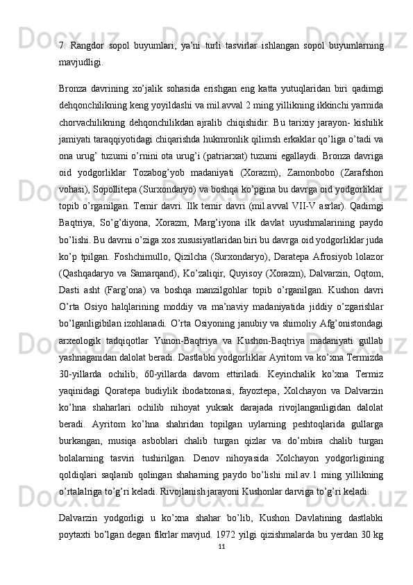 7.   Rangdor   sopol   buyumlari,   ya’ni   turli   tasvirlar   ishlangan   sopol   buyumlarning
mavjudligi.
Bronza   davrining   xo’jalik   sohasida   erishgan   eng   katta   yutuqlaridan   biri   qadimgi
dehqonchilikning keng yoyildashi va mil.avval 2 ming yillikning ikkinchi yarmida
chorvachilikning   dehqonchilikdan   ajralib   chiqishidir.   Bu   tarixiy   jarayon-   kishilik
jamiyati taraqqiyotidagi chiqarishda hukmronlik qilimsh erkaklar qo’liga o’tadi va
ona urug’  tuzumi   o’rnini  ota  urug’i  (patriarxat)  tuzumi   egallaydi. Bronza  davriga
oid   yodgorliklar   Tozabog’yob   madaniyati   (Xorazm),   Zamonbobo   (Zarafshon
vohasi), Sopollitepa (Surxondaryo) va boshqa ko’pgina bu davrga oid yodgorliklar
topib   o’rganilgan.   Temir   davri.   Ilk   temir   davri   (mil.avval   VII-V   asrlar).   Qadimgi
Baqtriya ,   So’g’diyona,   Xorazm,   Marg’iyona   ilk   davlat   uyushmalarining   paydo
bo’lishi. Bu davrni o’ziga xos xususiyatlaridan biri bu davrga oid yodgorliklar juda
ko’p   tpilgan.   Foshchimullo,   Qizilcha   (Surxondaryo),   Daratepa   Afrosiyob   lolazor
(Qashqadaryo   va   Samarqand),   Ko’zaliqir,   Quyisoy   (Xorazm),   Dalvarzin,   Oqtom,
Dasti   asht   (Farg’ona)   va   boshqa   manzilgohlar   topib   o’rganilgan.   Kushon   davri
O’rta   Osiyo   halqlarining   moddiy   va   ma’naviy   madaniyatida   jiddiy   o’zgarishlar
bo’lganligibilan izohlanadi. O’rta Osiyoning janubiy va shimoliy Afg’onistondagi
arxeologik   tadqiqotlar   Yunon-Baqtriya   va   Kushon-Baqtriya   madaniyati   gullab
yashnaganidan dalolat beradi.  Dastlabki yodgorliklar Ayritom va ko’xna Termizda
30-yillarda   ochilib,   60-yillarda   davom   ettiriladi.   Keyinchalik   ko’xna   Termiz
yaqinidagi   Qoratepa   budiylik   ibodatxonasi,   fayoztepa,   Xolchayon   va   Dalvarzin
ko’hna   shaharlari   ochilib   nihoyat   yuksak   darajada   rivojlanganligidan   dalolat
beradi.   Ayritom   ko’hna   shahridan   topilgan   uylarning   peshtoqlarida   gullarga
burkangan,   musiqa   asboblari   chalib   turgan   qizlar   va   do’mbira   chalib   turgan
bolalarning   tasviri   tushirilgan.   Denov   nihoyasida   Xolchayon   yodgorligining
qoldiqlari   saqlanib   qolingan   shaharning   paydo   bo’lishi   mil.av.1   ming   yillikning
o’rtalalriga to’g’ri keladi. Rivojlanish jarayoni Kushonlar darviga to’g’ri keladi.
Dalvarzin   yodgorligi   u   ko’xna   shahar   bo’lib,   Kushon   Davlatining   dastlabki
poytaxti bo’lgan degan fikrlar  mavjud. 1972 yilgi  qizishmalarda bu yerdan 30 kg
11 