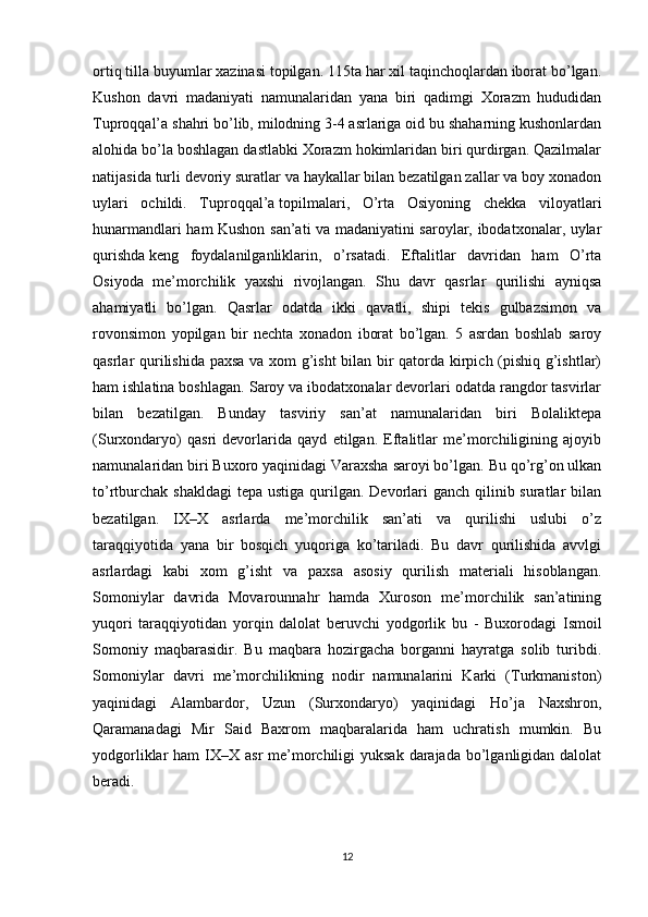 ortiq tilla buyumlar xazinasi topilgan. 115ta har xil taqinchoqlardan iborat bo’lgan.
Kushon   davri   madaniyati   namunalaridan   yana   biri   qadimgi   Xorazm   hududidan
Tuproqqal’a shahri bo’lib, milodning 3-4 asrlariga oid bu shaharning kushonlardan
alohida bo’la boshlagan dastlabki Xorazm hokimlaridan biri qurdirgan. Qazilmalar
natijasida turli devoriy suratlar va haykallar bilan bezatilgan zallar va boy xonadon
uylari   ochildi.   Tuproqqal’a   topilmalari,   O’rta   Osiyoning   chekka   viloyatlari
hunarmandlari ham Kushon san’ati va madaniyatini saroylar, ibodatxonalar, uylar
qurishda   keng   foydalanilganliklarin ,   o’rsatadi.   Eftalitlar   davridan   ham   O’rta
Osiyoda   me’morchilik   yaxshi   rivojlangan.   Shu   davr   qasrlar   qurilishi   ayniqsa
ahamiyatli   bo’lgan.   Qasrlar   odatda   ikki   qavatli,   shipi   tekis   gulbazsimon   va
rovonsimon   yopilgan   bir   nechta   xonadon   iborat   bo’lgan.   5   asrdan   boshlab   saroy
qasrlar qurilishida paxsa va xom g’isht bilan bir qatorda kirpich (pishiq g’ishtlar)
ham ishlatina boshlagan. Saroy va ibodatxonalar devorlari odatda rangdor tasvirlar
bilan   bezatilgan.   Bunday   tasviriy   san’at   namunalaridan   biri   Bolaliktepa
(Surxondaryo)   qasri   devorlarida   qayd   etilgan.   Eftalitlar   me’morchiligining   ajoyib
namunalaridan biri Buxoro yaqinidagi Varaxsha saroyi bo’lgan. Bu qo’rg’on ulkan
to’rtburchak  shakldagi  tepa  ustiga qurilgan. Devorlari  ganch qilinib suratlar  bilan
bezatilgan.   IX–X   asrlarda   me’morchilik   san’ati   va   qurilishi   uslubi   o’z
taraqqiyotida   yana   bir   bosqich   yuqoriga   ko’tariladi.   Bu   davr   qurilishida   avvlgi
asrlardagi   kabi   xom   g’isht   va   paxsa   asosiy   qurilish   materiali   hisoblangan.
Somoniylar   davrida   Movarounnahr   hamda   Xuroson   me’morchilik   san’atining
yuqori   taraqqiyotidan   yorqin   dalolat   beruvchi   yodgorlik   bu   -   Buxorodagi   Ismoil
Somoniy   maqbarasidir.   Bu   maqbara   hozirgacha   borganni   hayratga   solib   turibdi.
Somoniylar   davri   me’morchilikning   nodir   namunalarini   Karki   (Turkmaniston)
yaqinidagi   Alambardor,   Uzun   (Surxondaryo)   yaqinidagi   Ho’ja   Naxshron,
Qaramanadagi   Mir   Said   Baxrom   maqbaralarida   ham   uchratish   mumkin.   Bu
yodgorliklar  ham  IX–X asr  me’morchiligi  yuksak  darajada  bo’lganligidan dalolat
beradi.
12 