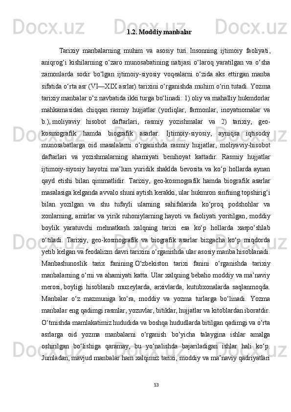 1.2. Moddiy manbalar
Tarixiy   manbalarning   muhim   va   asosiy   turi.   Insonning   ijtimoiy   faoliyati ,
aniqrog‘i   kishilarning   o‘zaro   munosabatining   natijasi   o‘laroq   yaratilgan   va   o‘sha
zamonlarda   sodir   bo‘lgan   ijtimoiy-siyosiy   voqealarni   o‘zida   aks   ettirgan   manba
sifatida o‘rta asr (VI—XIX asrlar) tarixini o‘rganishda mu him o‘rin tutadi. Yozma
tarixiy manbalar o‘z navbatida ikki turga bo‘linadi: 1) oliy va mahalliy hukmdorlar
mahkamasidan   chiqqan   rasmiy   hujjatlar   (yorliqlar,   farmonlar,   inoyatnomalar   va
b.),   moliyaviy   hisobot   daftarlari ,   rasmiy   yozishmalar   va   2)   tarixiy,   geo-
kosmografik   hamda   biografik   asarlar.   Ijtimoiy-siyosiy,   ayniqsa   iqtisodiy
munosabatlarga   oid   masalalarni   o‘rganishda   rasmiy   hujjatlar,   moliyaviy-hisobot
daftarlari   va   yozishmalarning   ahamiyati   benihoyat   kattadir.   Rasmiy   hujjatlar
ijtimoiy-siyosiy   hayotni   ma’lum   yuridik   shaklda   bevosita   va   ko‘p   hollarda   aynan
qayd   etishi   bilan   qimmatlidir.   Tarixiy,   geo-kosmografik   hamda   bi ografik   asarlar
masalasiga kelganda   avvalo shuni aytish kerakki , ular hukmron sinfning topshirig‘i
bilan   yozilgan   va   shu   tufayli   ularning   sahifalarida   ko‘proq   podshohlar   va
xonlarning,   amirlar   va   yirik   ruhoniylarning   hayoti   va   faoliyati   yoritilgan ,   moddiy
boylik   yaratuvchi   mehnatkash   xalqning   tarixi   esa   ko‘p   hollarda   xaspo‘shlab
o‘tiladi.   Tarixiy,   geo-kosmografik   va   biografik   asarlar   bizgacha   ko‘p   miqdorda
yetib kelgan va feodalizm davri tarixini o‘rganishda ular asosiy manba hisoblanadi.
Manbashunoslik   tarix   fanining   O‘zbekiston   tarixi   fanini   o‘rganishda   tarixiy
manbalarning o‘rni va ahamiyati katta. Ular xalqning bebaho moddiy va ma’naviy
merosi,   boyligi   hisoblanib   muzeylarda ,   arxivlarda,   kutubxonalarda   saqlanmoqda.
Manbalar   o‘z   mazmuniga   ko‘ra,   moddiy   va   yozma   turlarga   bo‘linadi.   Yozma
manbalar eng qadimgi rasmlar, yozuvlar, bitiklar, hujjatlar va kitoblardan iboratdir.
O‘tmishda mamlakatimiz hududida va boshqa hududlarda bitilgan qadimgi va o‘rta
asrlarga   oid   yozma   manbalarni   o‘rganish   bo‘yicha   talaygina   ishlar   amalga
oshirilgan   bo‘lishiga   qaramay,   bu   yo‘nalishda   bajariladigan   ishlar   hali   ko‘p.
Jumladan, mavjud manbalar ham xalqimiz tarixi, moddiy va ma’naviy qadriyatlari
13 