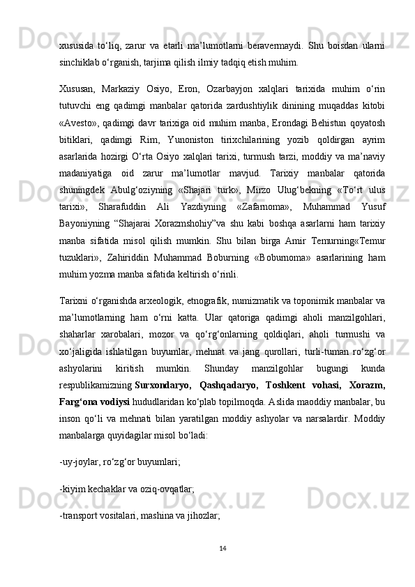 xususida   to‘liq,   zarur   va   etarli   ma’lumotlarni   beravermaydi.   Shu   boisdan   ularni
sinchiklab o‘rganish, tarjima qilish ilmiy tadqiq etish muhim.
Xususan,   Markaziy   Osiyo,   Eron,   Ozarbayjon   xalqlari   tarixida   muhim   o‘rin
tutuvchi   eng   qadimgi   manbalar   qatorida   zardushtiylik   dinining   muqaddas   kitobi
«Avesto»,   qadimgi   davr   tarixiga   oid   muhim   manba,   Erondagi   Behistun   qoyatosh
bitiklari,   qadimgi   Rim,   Yunoniston   tirixchilarining   yozib   qoldirgan   ayrim
asarlarida   hozirgi   O‘rta   Osiyo   xalqlari   tarixi,   turmush   tarzi,   moddiy   va   ma’naviy
madaniyatiga   oid   zarur   ma’lumotlar   mavjud.   Tarixiy   manbalar   qatorida
shuningdek   Abulg‘oziyning   «Shajari   turk»,   Mirzo   Ulug‘bekning   «To‘rt   ulus
tarixi»,   Sharafuddin   Ali   Yazdiyning   «Zafarnoma»,   Muhammad   Yusuf
Bayoniyning   “Shajarai   Xorazmshohiy”va   shu   kabi   boshqa   asarlarni   ham   tarixiy
manba   sifatida   misol   qilish   mumkin.   Shu   bilan   birga   Amir   Temurning«Temur
tuzuklari»,   Zahiriddin   Muhammad   Boburning   «Boburnoma»   asarlarining   ham
muhim yozma manba sifatida keltirish o‘rinli.
Tarixni o‘rganishda   arxeologik , etnografik, numizmatik va toponimik manbalar va
ma’lumotlarning   ham   o‘rni   katta.   Ular   qatoriga   qadimgi   aholi   manzilgohlari,
shaharlar   xarobalari,   mozor   va   qo‘rg‘onlarning   qoldiqlari,   aholi   turmushi   va
xo‘jaligida   ishlatilgan   buyumlar,   mehnat   va   jang   qurollari,   turli-tuman   ro‘zg‘or
ashyolarini   kiritish   mumkin.   Shunday   manzilgohlar   bugungi   kunda
respublikamizning   Surxondaryo,   Qashqadaryo,   Toshkent   vohasi,   Xorazm,
Farg‘ona vodiysi   hududlaridan ko‘plab topilmoqda. Aslida maoddiy manbalar, bu
inson   qo‘li   va   mehnati   bilan   yaratilgan   moddiy   ashyolar   va   narsalardir.   Moddiy
manbalarga quyidagilar misol bo‘ladi:
-uy-joylar, ro‘zg‘or buyumlari;
-kiyim kechaklar va oziq-ovqatlar;
-transport   vositalari , mashina va jihozlar;
14 