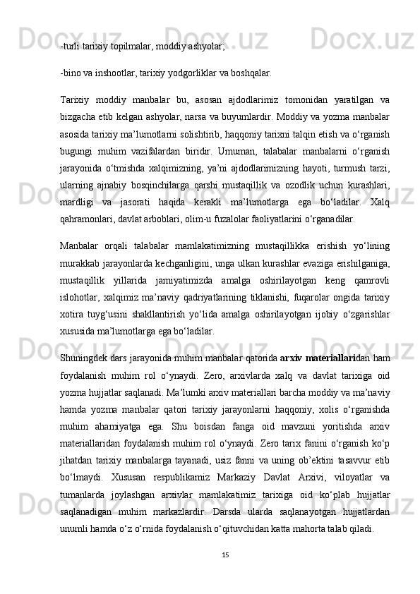 -turli tarixiy topilmalar, moddiy ashyolar;
-bino va inshootlar, tarixiy yodgorliklar va boshqalar.
Tarixiy   moddiy   manbalar   bu,   asosan   ajdodlarimiz   tomonidan   yaratilgan   va
bizgacha etib kelgan ashyolar, narsa va buyumlardir. Moddiy va yozma manbalar
asosida tarixiy ma’lumotlarni solishtirib, haqqoniy tarixni talqin etish va o‘rganish
bugungi   muhim   vazifalardan   biridir.   Umuman,   talabalar   manbalarni   o‘rganish
jarayonida   o‘tmishda   xalqimizning,   ya’ni   ajdodlarimizning   hayoti,   turmush   tarzi,
ularning   ajnabiy   bosqinchilarga   qarshi   mustaqillik   va   ozodlik   uchun   kurashlari,
mardligi   va   jasorati   haqida   kerakli   ma’lumotlarga   ega   bo‘ladilar.   Xalq
qahramonlari,   davlat arboblari , olim-u fuzalolar faoliyatlarini o‘rganadilar.
Manbalar   orqali   talabalar   mamlakatimizning   mustaqillikka   erishish   yo‘lining
murakkab jarayonlarda kechganligini, unga ulkan kurashlar  evaziga erishilganiga,
mustaqillik   yillarida   jamiyatimizda   amalga   oshirilayotgan   keng   qamrovli
islohotlar,   xalqimiz   ma’naviy   qadriyatlarining   tiklanishi,   fuqarolar   ongida   tarixiy
xotira   tuyg‘usini   shakllantirish   yo‘lida   amalga   oshirilayotgan   ijobiy   o‘zgarishlar
xususida ma’lumotlarga ega bo‘ladilar.
Shuningdek dars jarayonida muhim manbalar qatorida   arxiv materiallari dan ham
foydalanish   muhim   rol   o‘ynaydi.   Zero,   arxivlarda   xalq   va   davlat   tarixiga   oid
yozma hujjatlar saqlanadi. Ma’lumki arxiv materiallari barcha moddiy va ma’naviy
hamda   yozma   manbalar   qatori   tarixiy   jarayonlarni   haqqoniy,   xolis   o‘rganishda
muhim   ahamiyatga   ega.   Shu   boisdan   fanga   oid   mavzuni   yoritishda   arxiv
materiallaridan   foydalanish   muhim   rol   o‘ynaydi.   Zero   tarix   fanini   o‘rganish   ko‘p
jihatdan   tarixiy   manbalarga   tayanadi,   usiz   fanni   va   uning   ob’ektini   tasavvur   etib
bo‘lmaydi.   Xususan   respublikamiz   Markaziy   Davlat   Arxivi,   viloyatlar   va
tumanlarda   joylashgan   arxivlar   mamlakatimiz   tarixiga   oid   ko‘plab   hujjatlar
saqlanadigan   muhim   markazlardir.   Darsda   ularda   saqlanayotgan   hujjatlardan
unumli hamda o‘z o‘rnida foydalanish o‘qituvchidan katta mahorta talab qiladi.
15 