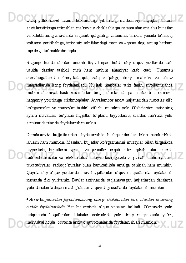 Uzoq   yillik   sovet   tuzumi   hukmronligi   yillaridagi   mafkuraviy   tazyiqlar,   tarixni
soxtalashtirishga urinishlar, ma’navqiy cheklashlarga qaramasdan ana shu hujjatlar
va   kitoblarning   arxivlarda   saqlanib   qolganligi   vatanimiz   tarixini   yanada   to‘laroq,
xolisona yoritilishiga, tariximiz sahifalaridagi «oq» va «qora» dog‘larning barham
topishiga ko‘maklashmoqda.
Bugungi   kunda   ulardan   unumli   foydalangan   holda   oliy   o‘quv   yurtlarida   turli
usulda   darslar   tashkil   etish   ham   muhim   ahamiyat   kasb   etadi.   Umuman
arxiv   hujjatlaridan   ilmiy-tadqiqot ,   xalq   xo‘jaligi,   ilmiy-   ma’rifiy   va   o‘quv
maqsadlarida   keng   foydalaniladi.   Hujjatli   manbalar   tarix   fanini   rivojlantirishda
muhim   ahamiyat   kasb   etishi   bilan   birga,   olimlar   ularga   asoslanib   tariximizni
haqqoniy   yoritishga   erishmoqdalar.   Avvalombor   arxiv   hujjatlaridan   nusxalar   olib
ko‘rgazmalar   va   muzeylar   tashkil   etilishi   mumkin   yoki   O‘zbekiston   tarixining
ayrim   mavzulari   bo‘yicha   hujjatlar   to‘plami   tayyorlanib,   ulardan   ma’ruza   yoki
seminar darslarida foydalanish mumkin.
Darsda   arxiv   hujjatlari dan   foydalanishda   boshqa   idoralar   bilan   hamkorlikda
ishlash   ham   mumkin.  Masalan,  hujjatlar   ko‘rgazmasini   muzeylar  bilan  birgalikda
tayyorlash,   hujjatlarni   gazeta   va   jurnallar   orqali   e’lon   qilish,   ular   asosida
radioeshittirishlar   va   teleko‘rsatuvlar   tayyorlash,   gazeta   va   jurnallar   tahririyatlari,
telestudiyalar,   radioqo‘mitalar   bilan   hamkorlikda   amalga   oshirish   ham   mumkin.
Quyida   oliy   o‘quv   yurtlarida   arxiv   hujjatlaridan   o‘quv   maqsadlarida   foydalanish
xususida   fikr   yuritamiz.   Davlat   arxivlarida   saqlanayotgan   hujjatlardan   darslarda
yoki darsdan tashqari mashg‘ulotlarda quyidagi usullarda foydalanish mumkin:
   Arxiv   h ujjatlardan foydalanishning	 asosiy	 shakllaridan	 biri,	 ulardan	 arxivning
o‘zida	
 foydalanishdir.   Har   bir   arxivda   o‘quv   xonalari   bo‘ladi.   O‘qituvchi   yoki
tadqiqotchi   hujjatlardan   talabalar   ishtirokida   yoki   ilmiy   maqsadlarda   ya’ni,
individual holda, bevosita arxiv o‘quv xonalarida foydalanishlari mumkin.
16 