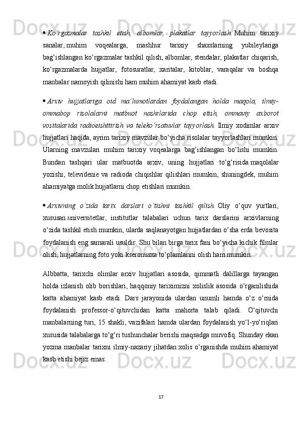    Ko‘rgazmalar tashkil	 etish,	 albomlar,	 plakatlar	 tayyorlash.   Muhim   tarixiy
sanalar,   muhim   voqealarga ,   mashhur   tarixiy   shaxslarning   yubileylariga
bag‘ishlangan ko‘rgazmalar tashkil qilish, albomlar, stendalar, plakatlar chiqarish,
ko‘rgazmalarda   hujjatlar,   fotosuratlar,   xaritalar,   kitoblar,   varaqalar   va   boshqa
manbalar namoyish qilinishi ham muhim ahamiyat kasb etadi.
   Arxiv	
 hujjatlariga	 oid	 ma’lumotlardan	 foydalangan	 holda	 maqola,	 ilmiy-
ommabop	
 risolalarni	 matbuot	 nashrlarida	 chop	 etish,	 ommaviy	 axborot
vositalarida	
 radioeishttirish	 va	 teleko‘rsatuvlar	 tayyorlash.   Ilmiy   xodimlar   arxiv
hujjatlari haqida, ayrim tarixiy mavzular bo‘yicha risolalar tayyorlashlari mumkin.
Ularning   mavzulari   muhim   tarixiy   voqealarga   bag‘ishlangan   bo‘lishi   mumkin.
Bundan   tashqari   ular   matbuotda   arxiv,   uning   hujjatlari   to‘g‘risida   maqolalar
yozishi ,   televidenie   va   radioda   chiqishlar   qilishlari   mumkin,   shuningdek,   muhim
ahamiyatga molik hujjatlarni chop etishlari mumkin.
   Arxivning	
 o‘zida	 tarix	 darslari	 o‘tishni	 tashkil	 qilish.   Oliy   o‘quv   yurtlari,
xususan   u niversitetlar,   institutlar   talabalari   uchun   tarix   darslarini   arxivlarning
o‘zida tashkil etish mumkin, ularda saqlanayotgan hujjatlardan o‘sha erda bevosita
foydalanish eng samarali usuldir. Shu bilan birga tarix fani bo‘yicha kichik filmlar
olish, hujjatlarning foto yoki kseronusxa to‘plamlarini olish ham mumkin.
Albbatta,   tarixchi   olimlar   arxiv   hujjatlari   asosida,   qimmatli   dalillarga   tayangan
holda izlanish  olib  borishlari,  haqqoniy tariximizni  xolislik  asosida   o‘rganilishida
katta   ahamiyat   kasb   etadi.   Dars   jarayonida   ulardan   unumli   hamda   o‘z   o‘rnida
foydalanish   professor-o‘qituvchidan   katta   mahorta   talab   qiladi.   O‘qituvchi
manbalarning turi, 15 shakli,  vazifalari  hamda ulardan foydalanish yo‘l-yo‘riqlari
xususida talabalarga to‘g‘ri tushunchalar berishi maqsadga muvofiq. Shunday ekan
yozma manbalar tarixni ilmiy-nazariy jihatdan xolis o‘rganishda muhim ahamiyat
kasb etishi bejiz emas.
17 