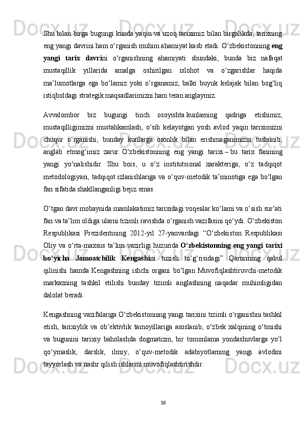 Shu bilan birga bugungi kunda yaqin va uzoq tariximiz bilan birgalikda, tarixning
eng yangi davrini ham o‘rganish muhim ahamiyat kasb etadi. O‘zbekistonning   eng
yangi   tarix   davri ni   o‘rganishning   ahamiyati   shundaki,   bunda   biz   nafaqat
mustaqillik   yillarida   amalga   oshirilgan   islohot   va   o‘zgarishlar   haqida
ma’lumotlarga   ega   bo‘lamiz   yoki   o‘rganamiz,   balki   buyuk   kelajak   bilan   bog‘liq
istiqboldagi strategik maqsadlarimizni ham teran anglaymiz.
Avvalombor   biz   bugungi   tinch   osoyishta   kunlarning   qadriga   etishimiz ,
mustaqilligimizni   mustahkamlash,   o‘sib   kelayotgan   yosh   avlod   yaqin   tariximizni
chuqur   o‘rganishi,   bunday   kunlarga   osonlik   bilan   erishmaganimizni   tushunib,
anglab   etmog‘imiz   zarur.   O‘zbekistonning   eng   yangi   tarixi   –   bu   tarix   fanining
yangi   yo‘nalishidir.   Shu   bois,   u   o‘z   institutsional   xarakteriga,   o‘z   tadqiqot
metodologiyasi, tadqiqot izlanishlariga va o‘quv-metodik ta’minotiga ega bo‘lgan
fan sifatida shakllanganligi bejiz emas.
O‘tgan davr mobaynida mamlakatimiz tarixidagi voqealar ko‘lami va o‘sish sur’ati
fan va ta’lim oldiga ularni tizimli ravishda o‘rganish vazifasini qo‘ydi. O‘zbekiston
Respublikasi   Prezidentining   2012-yil   27-yanvardagi   “O‘zbekiston   Respublikasi
Oliy va o‘rta-maxsus ta’lim vazirligi huzurida   O‘zbekistonning eng yangi  tarixi
bo‘yicha   Jamoatchilik   Kengashi ni   tuzish   to‘g‘risidagi”   Qarorining   qabul
qilinishi   hamda   Kengashning   ishchi   organi   bo‘lgan   Muvofiqlashtiruvchi-metodik
markazning   tashkil   etilishi   bunday   tizimli   anglashning   naqadar   muhimligidan
dalolat beradi.
Kengashning vazifalariga O‘zbekistonning yangi tarixini tizimli o‘rganishni tashkil
etish,   tarixiylik   va   ob’ektivlik   tamoyillariga   asoslanib,   o‘zbek   xalqining   o‘tmishi
va   bugunini   tarixiy   baholashda   dogmatizm,   bir   tomonlama   yondashuvlarga   yo‘l
qo‘ymaslik,   darslik,   ilmiy,   o‘quv-metodik   adabiyotlarning   yangi   avlodini
tayyorlash va nashr qilish ishlarini muvofiqlashtirishdir.
18 