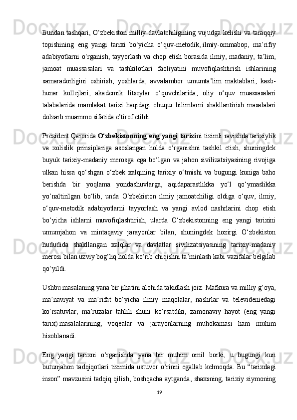 Bundan tashqari, O‘zbekiston milliy davlatchiligining vujudga kelishi va taraqqiy
topishining   eng   yangi   tarixi   bo‘yicha   o‘quv-metodik,   ilmiy-ommabop ,   ma’rifiy
adabiyotlarni o‘rganish, tayyorlash va chop etish borasida ilmiy, madaniy, ta’lim,
jamoat   muassasalari   va   tashkilotlari   faoliyatini   muvofiqlashtirish   ishlarining
samaradorligini   oshirish,   yoshlarda,   avvalambor   umumta’lim   maktablari,   kasb-
hunar   kollejlari,   akademik   litseylar   o‘quvchilarida,   oliy   o‘quv   muassasalari
talabalarida   mamlakat   tarixi   haqidagi   chuqur   bilimlarni   shakllantirish   masalalari
dolzarb muammo sifatida e’tirof etildi.
Prezident Qarorida   O‘zbekistonning eng yangi tarixi ni tizimli ravishda tarixiylik
va   xolislik   prinsiplariga   asoslangan   holda   o‘rganishni   tashkil   etish,   shuningdek
buyuk   tarixiy-madaniy   merosga   ega   bo‘lgan   va   jahon   sivilizatsiyasining   rivojiga
ulkan   hissa   qo‘shgan   o‘zbek   xalqining   tarixiy   o‘tmishi   va   bugungi   kuniga   baho
berishda   bir   yoqlama   yondashuvlarga,   aqidaparastlikka   yo‘l   qo‘ymaslikka
yo‘naltirilgan   bo‘lib,   unda   O‘zbekiston   ilmiy   jamoatchiligi   oldiga   o‘quv,   ilmiy,
o‘quv-metodik   adabiyotlarni   tayyorlash   va   yangi   avlod   nashrlarini   chop   etish
bo‘yicha   ishlarni   muvofiqlashtirish,   ularda   O‘zbekistonning   eng   yangi   tarixini
umumjahon   va   mintaqaviy   jarayonlar   bilan,   shuningdek   hozirgi   O‘zbekiston
hududida   shakllangan   xalqlar   va   davlatlar   sivilizatsiyasining   tarixiy-madaniy
merosi bilan uzviy bog‘liq holda ko‘rib chiqishni ta’minlash kabi vazifalar belgilab
qo‘yildi.
Ushbu masalaning yana bir jihatini alohida takidlash joiz. Mafkura va milliy g‘oya,
ma’naviyat   va   ma’rifat   bo‘yicha   ilmiy   maqolalar,   nashrlar   va   televideniedagi
ko‘rsatuvlar,   ma’ruzalar   tahlili   shuni   ko‘rsatdiki,   zamonaviy   hayot   (eng   yangi
tarix)   masalalarining ,   voqealar   va   jarayonlarning   muhokamasi   ham   muhim
hisoblanadi.
Eng   yangi   tarixni   o‘rganishda   yana   bir   muhim   omil   borki,   u   bugungi   kun
butunjahon   tadqiqotlari   tizimida   ustuvor   o‘rinni   egallab   kelmoqda.   Bu   “tarixdagi
inson” mavzusini tadqiq qilish, boshqacha aytganda, shaxsning, tarixiy siymoning
19 