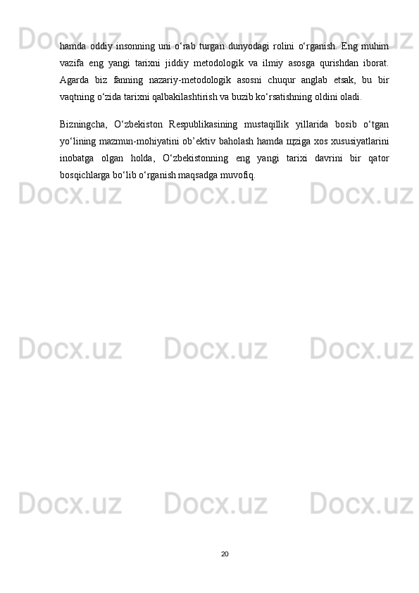 hamda   oddiy   insonning   uni   o‘rab   turgan   dunyodagi   rolini   o‘rganish.   Eng   muhim
vazifa   eng   yangi   tarixni   jiddiy   metodologik   va   ilmiy   asosga   qurishdan   iborat.
Agarda   biz   fanning   nazariy-metodologik   asosni   chuqur   anglab   etsak,   bu   bir
vaqtning o‘zida tarixni qalbakilashtirish va buzib ko‘rsatishning oldini oladi.
Bizningcha,   O‘zbekiston   Respublikasining   mustaqillik   yillarida   bosib   o‘tgan
yo‘lining mazmun-mohiyatini ob’ektiv baholash hamda   щ ziga xos xususiyatlarini
inobatga   olgan   holda,   O‘zbekistonning   eng   yangi   tarixi   davrini   bir   qator
bosqichlarga bo‘lib o‘rganish maqsadga muvofiq.
20 