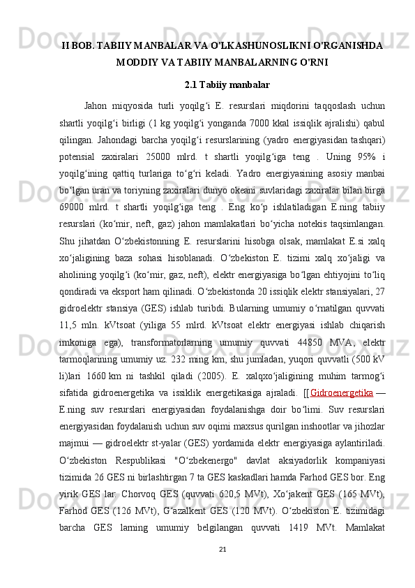 II BOB. TABIIY MANBALAR VA O'LKASHUNOSLIKNI O'RGANISHDA
MODDIY VA TABIIY MANBALARNING O'RNI
2.1  Tabiiy manbalar
Jahon   miqyosida   turli   yoqilg i   E.   resurslari   miqdorini   taqqoslash   uchunʻ
shartli   yoqilg i   birligi   (1	
ʻ   kg   yoqilg i   yonganda   7000   kkal   issiqlik   ajralishi)   qabul	ʻ
qilingan.   Jahondagi   barcha   yoqilg i   resurslarining   (yadro   energiyasidan   tashqari)
ʻ
potensial   zaxiralari   25000   mlrd.   t   shartli   yoqilg iga   teng   .  	
ʻ Uning   95%   i
yoqilg ining   qattiq   turlariga   to g ri   keladi.   Yadro   energiyasining   asosiy   manbai	
ʻ ʻ ʻ
bo lgan uran va toriyning zaxiralari dunyo okeani suvlaridagi zaxiralar bilan birga	
ʻ
69000   mlrd.   t   shartli   yoqilg iga   teng   .   Eng   ko p   ishlatiladigan   E.ning   tabiiy	
ʻ ʻ
resurslari   (ko mir,   neft,   gaz)   jahon   mamlakatlari   bo yicha   notekis   taqsimlangan.	
ʻ ʻ
Shu   jihatdan   O zbekistonning   E.   resurslarini   hisobga   olsak,   mamlakat   E.si   xalq	
ʻ
xo jaligining   baza   sohasi   hisoblanadi.   O zbekiston   E.   tizimi   xalq   xo jaligi   va	
ʻ ʻ ʻ
aholining yoqilg i (ko mir, gaz, neft), elektr energiyasiga bo lgan ehtiyojini to liq	
ʻ ʻ ʻ ʻ
qondiradi va eksport ham qilinadi. O zbekistonda 20 issiqlik elektr stansiyalari, 27	
ʻ
gidroelektr   stansiya   (GES)   ishlab   turibdi.   Bularning   umumiy   o rnatilgan   quvvati	
ʻ
11,5   mln.   kVtsoat   (yiliga   55   mlrd.   kVtsoat   elektr   energiyasi   ishlab   chiqarish
imkoniga   ega),   transformatorlarning   umumiy   quvvati   44850   MVA,   elektr
tarmoqlarining umumiy uz. 232 ming km, shu jumladan, yuqori quvvatli (500 kV
li)lari   1660   km   ni   tashkil   qiladi   (2005).   E.   xalqxo jaligining   muhim   tarmog i	
ʻ ʻ
sifatida   gidroenergetika   va   issiklik   energetikasiga   ajraladi.   [[ Gidroenergetika   —
E.ning   suv   resurslari   energiyasidan   foydalanishga   doir   bo limi.   Suv   resurslari	
ʻ
energiyasidan foydalanish uchun suv oqimi maxsus qurilgan inshootlar va jihozlar
majmui — gidroelektr st-yalar (GES) yordamida elektr energiyasiga aylantiriladi.
O zbekiston   Respublikasi   "O zbekenergo"   davlat   aksiyadorlik   kompaniyasi	
ʻ ʻ
tizimida 26 GES ni birlashtirgan 7 ta GES kaskadlari hamda Farhod GES bor. Eng
yirik   GES   lar:   Chorvoq   GES   (quvvati   620,5   MVt),   Xo jakent   GES   (165   MVt),	
ʻ
Farhod   GES   (126   MVt),   G azalkent   GES   (120   MVt).   O zbekiston   E.   tizimidagi	
ʻ ʻ
barcha   GES   larning   umumiy   belgilangan   quvvati   1419   MVt.   Mamlakat
21 