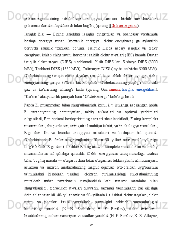 gidroenergetikasining   istiqboldagi   taraqqiyoti,   asosan.   kichik   suv   havzalari
gidroresurslaridan foydalanish bilan bog liq (qarang [[ʻ Gidroenergetika ).
Issiqlik   E.si   —   E.ning   issiqlikni   issiqlik   dvigatellari   va   boshqalar   yordamida
boshqa   energiya   turlari   (mexanik   energiya,   elektr   energiyasi)   ga   aylantirib
beruvchi   issiklik   texnikasi   bo limi.   Issiqtik   E.sida   asosiy   issiqlik   va   elektr	
ʻ
energiyasi ishlab chiqaruvchi korxona issiklik elektr st-yalari (IES) hamda Davlat
issiqlik   elektr   st-yasi   (DIES)   hisoblanadi.   Yirik   DIES   lar:   Sirdaryo   DIES   (3000
MVt), Toshkent DIES (1850 MVt), Tolimarjon DIES (loyiha bo yicha 3200 MVt).	
ʻ
O zbekistonning issiqtik elektr st-yalari respublikada ishlab chiqarilayotgan elektr	
ʻ
energiyasining   qariyb   85%   ini   tashkil   qiladi.   O zbekistonning   yoqilg i   balansida	
ʻ ʻ
gaz   va   ko mirning   salmog i   katta   (qarang   Gaz	
ʻ ʻ   sanoati ,   Issiqlik   energetikasi ),
"Ko mir" aksiyadorlik jamiyati ham "O zbekenergo" tarkibiga kiradi.	
ʻ ʻ
Fanda E. muammolari bilan shug ullanishda izchil i. t. ishlariga asoslangan holda	
ʻ
E.   taraqqiyotining   qonuniyatlari,   tabiiy   an analari   va   optimal   yechimlari	
ʼ
o rganiladi, E.ni optimal boshqarishning asoslari shakllantiriladi, E.ning kompleks	
ʻ
muammolari, shu jumladan, uning atrof muhitga ta siri, ya ni ekologiya masalalari,	
ʼ ʼ
E.ga   doir   fan   va   texnika   taraqqiyoti   masalalari   va   boshqalar   hal   qilinadi.
O zbekistonda   E.   fanlarining   rivojlanishi   20-asr   30-   yillari   oxiri   va   40-   yillariga	
ʻ
to g ri keladi. E.ga doir i. t. ishlari E.ning ustuvor kompleks masalalarini va amaliy
ʻ ʻ
muammolarini   hal   qilishga   qaratildi.   Elektr   energiyasini   uzoq   masofaga   uzatish
bilan bog liq masala — o zgaruvchan tokni o zgarmas tokka aylantirish nazariyasi,	
ʻ ʻ ʻ
asinxron   va   sinxron   mashinalarning   magnit   oqimlari   o z-o zidan   uyg onishini	
ʻ ʻ ʻ
ta minlashni   hisoblash   usullari,   elektron   qurilmalaridagi   shikastlanishning	
ʼ
murakkab   turlari   nazariyasini   rivojlantirish   kabi   ustuvor   masalalar   bilan
shug ullanildi,   gidroelektr   st-yalari   quvvatini   samarali   taqsimlashni   hal   qilishga	
ʻ
doir ishlar bajarildi. 40- yillar oxiri va 50- yillarda i. t. ishlari elektr st-yalari, elektr
tizimi   va   jihozlari   ishini   yaxshilash,   puxtaligini   oshirish,   samaradorligini
ko tarishga   qaratildi   (N.   N.   Shchedrin,   H.   F.   Fozilov),   elektr   tizimlarini	
ʻ
hisoblashning ixcham nazariyasi va usullari yaratildi (H. F. Fozilov, K. R. Allayev,
22 